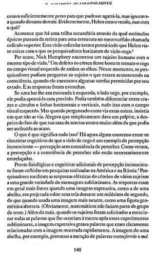 ti Ti:-rvovy nu   1 u>_iUiSUllir>J I E


estava suficientemente perto para que pudesse agarrá-la, mas ignorava-
a quando distante demais. Evidentemente, Helen estava vendo, mas com
o quê.'*
    Acontece que há uma trilha secundária através da qual estímulos
ópticos passam da retina para uma estrutura no metencéfalo chamada
colículo superior. Essa visão colicular estava permitindo que Helen vis-
se coisas com o que os pesquisadores batizaram de visão cega.^
    Por acaso, Nick Humphrey encontrou um sujeito humano com o
mesmo tipo de visão.^ Um defeito no córtex desse homem tornara-o cego
no campo visual esquerdo de ambos os olhos. Nesse momento, os pes-
quisadores podiam perguntar ao sujeito o que estava acontecendo na
consciência, quando ele executava algumas tarefas permitidas por seu
estado. E as respostas foram estranhas.
    Se uma luz lhe era mostrada à esquerda, o lado cego, por exemplo,
ele podia apontá-la com precisão. Podia também diferenciar entre cru-
zes e círculos e linhas horizontais e verticais, tudo isso com o campo
visual esquerdo. Mas quando perguntado comovia essas coisas, insistia
em que não as via. Alegava que simplesmente dava um palpite, a des-
peito do fato de que sua taxa de acertos estava muito além da que podia
ser atribuída ao acaso.
    O que é que significa tudo isso? Há agora algum consenso entre os
cientistas cognitivos de que a visão de cego é um exemplo de percepção
inconsciente—percepção sem consciência de perceber. Como vemos,
a percepção e a consciência de perceber não estão necessariamente
entrelaçadas.
    Provas fisiológicas e cognitivas adicionais de percepção inconscien-
te foram colhidas em pesquisas realizadas na América e na Rússia."* Pes-
quisadores mediram as respostas elétricas do cérebro de vários sujeitos
a uma grande variedade de mensagens subliminares. As respostas eram
em geral mais fortes quando uma imagem expressiva, como a de uma
abelha, era projetada sobre uma tela durante um milésimo de segundo,
do que quando usada uma imagem mais neutra, como uma figura geo-
métrica abstrata. (Obviamente, matemáticos não faziam parte do grupo
de teste.) Além do mais, quando os sujeitos foram solicitados a mencio-
nar todas as palavras que lhe ocorriam à mente após esses experimentos
subliminares, a imagem expressiva gerava palavras que eram claramente
relacionadas com a imagem mostrada rapidamente. A imagem de uma
abelha, por exemplo, provocou a menção de palavras comoferrãoeme/.

                                     140
 