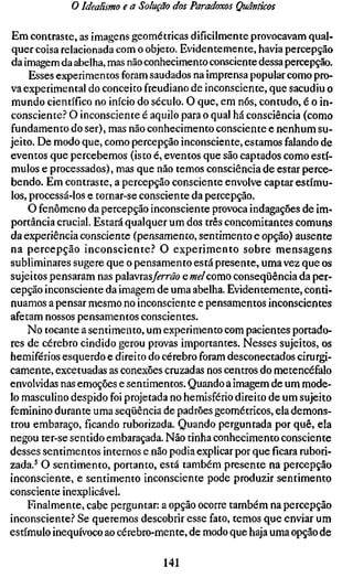 o Idealismo e a Solução dos Paradoxos Quânticos

Em contraste, as imagens geométricas dificilmente provocavam qual-
quer coisa relacionada com o objeto. Evidentemente, havia percepção
da imagem da abelha, mas não conhecimento consciente dessa percepção.
     Esses experimentos foram saudados na imprensa popular como pro-
va experimental do conceito freudiano de inconsciente, que sacudiu o
mundo científico no início do século. O que, em nós, contudo, é o in-
consciente.'' O inconsciente é aquilo para o qual há consciência (como
fundamento do ser), mas não conhecimento consciente e nenhum su-
jeito. De modo que, como percepção inconsciente, estamos falando de
eventos que percebemos (isto é, eventos que são captados como estí-
mulos e processados), mas que não temos consciência de estar perce-
bendo. Em contraste, a percepção consciente envolve captar estímu-
los, processá-los e tornar-se consciente da percepção.
    O fenômeno da percepção inconsciente provoca indagações de im-
portância crucial. Estará qualquer um dos três concomitantes comuns
da experiência consciente (pensamento, sentimento e opção) ausente
na percepção inconsciente.'' O experimento sobre mensagens
subliminares sugere que o pensamento está presente, uma vez que os
sujeitos pensaram nas palavras/érm? e mel como conseqüência da per-
cepção inconsciente da imagem de uma abelha. Evidentemente, conti-
nuamos a pensar mesmo no inconsciente e pensamentos inconscientes
afetam nossos pensamentos conscientes.
    No tocante a sentimento, um experimento com pacientes portado-
res de cérebro cindido gerou provas importantes. Nesses sujeitos, os
hemiférios esquerdo e direito do cérebro foram desconectados cirurgi-
camente, excetuadas as conexões cruzadas nos centros do metencéfalo
envolvidas nas emoções e sentimentos. Quando a imagem de um mode-
lo masculino despido foi projetada no hemisfério direito de um sujeito
feminino durante uma seqüência de padrões geométricos, ela demons-
trou embaraço, ficando ruborizada. Quando perguntada por quê, ela
negou ter-se sentido embaraçada. Não tinha conhecimento consciente
desses sentimentos internos e não podia explicar por queficararubori-
zada.^ O sentimento, portanto, está também presente na percepção
inconsciente, e sentimento inconsciente pode produzir sentimento
consciente inexplicável.
    Finalmente, cabe perguntar: a opção ocorre também na percepção
inconsciente? Se queremos descobrir esse fato, temos que enviar um
estímulo inequívoco ao cérebro-mente, de modo que haja uma opção de

                                141
 
