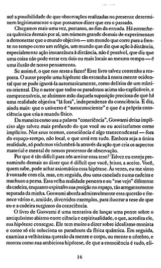 até a possibilidade de que observações realizadas no presente determi-
nem legitimamente o que possamos dizer que era o passado.
    Chegamos mais uma vez, portanto, ao fim da estrada. Há estranhe-
za quântica demais por aí, um número grande demais de experimentos
a demonstrar que o mundo objetivo—um mundo que corre para a fren-
te no tempo como um relógio, um mundo que diz que ação à distância,
especialmente ação instantânea à distância, não é possível, que diz que
uma coisa não pode estar em dois ou mais locais ao mesmo tempo—é
uma ilusão de nosso pensamento.
    Se assim é, o que nos resta a fazer.'' Este livro talvez contenha a res-
posta. O autor propõe uma hipótese tão estranha à nossa mente ociden-
tal que se pode ignorá-la automaticamente, como delírios de um místi-
co oriental. Diz o autor que todos os paradoxos acima são explicáveis, e
compreensíveis, se abrirmos mão daquela suposição preciosa de que há
uma realidade objetiva "lá fora", independente da consciência. E diz,
ainda mais: que o universo é "autoconsciente" e que é a própria cons-
ciência que cria o mundo físico.
    Da maneira como usa a palavra "consciência", Goswami deixa implí-
cito algo talvez mais profundo do que você ou eu aceitaríamos como
implícito. Nos seus termos, consciência é algo transcendental — fora
do espaço-tempo, não local, e que está em tudo. Embora seja a única
realidade, só podemos vislumbrá-la através da ação que cria os aspectos
material e mental de nossos processos de observação.
    Por que é tão difícil para nós aceitar essa tese? Talvez eu esteja pre-
sumindo demais ao dizer que é difícil que você, leitor, a aceite. Você,
quem sabe, pode achar axiomática essa hipótese. Às vezes, eu me sinto
à vontade com ela, mas, em seguida, dou uma canelada numa cadeira e
machuco a perna. Essa velha realidade penetra e eu "me vejo" diferente
da cadeira, enquanto espinafro sua posição no espaço, tão arrogantemente
separada da minha. Goswami aborda admiravelmente essa questão e for-
nece vários e, amiúde, divertidos exemplos, para ilustrar a tese de que
eu e a cadeira surgimos da consciência.
    O livro de Goswami é uma tentativa de lançar uma ponte sobre o
antiquíssimo abismo entre ciência e espiritualidade, o que, acredita ele,
sua hipótese consegue. Ele tem muito a dizer sobre idealismo monista
e como só ele soluciona os paradoxos da física quântica. Em seguida,
examina a velhíssima questão da mente e corpo, ou mente e cérebro, e
mostra como sua ambiciosa hipótese, de que a consciência é tudo, eli-

                                    16
 
