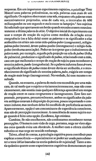 respostas. Em um importante experimento cognitivo, o psicólogo Tony
Marcel usou palavras polissêmicas, ou seja, palavras com mais de um
significado. Os sujeitos observaram uma tela, enquanto três palavras eram
sucessivamente projetadas, uma de cada vez, a intervalos de 600
milissegundos ou um segundo e meio entre os lampejos.''Aos sujeitos
foi solicitado que apertassem um botão quando reconhecessem conscien-
temente a última palavra da série. O objetivo inicial do experimento era
usar o tempo de reação do sujeito como medida da relação entre
congruência (ou a falta dela) entre as palavras e os significados a elas
atribuídos em séries tais como mão-palma-pulso (congruente), relógio-
palma-pulso (neutra), árvore-palma-punho (incongmente) e relógio-bola-
pulso (nenhuma associação). Poder-se-ia esperar que o induzimento da
palavra wöö, por exemplo, seguida pela projeção na tela úcpalma (folha
de palmeira), produzisse o significado aepalma, relacionado com a mão,
caso em que melhoraria o tempo de reação do sujeito para reconhecer a
terceira pzavta,punho (congruência). Se a palavra indutora fosseárvore,
o significado léxico dcpa/ma como árvore devia ser atribuído, e o reco-
nhecimento do significado da terceira palavra,/»a/ro, exigiria um tempo
de reação mais longo (incongruente). Na verdade, foi esse mesmo o re-
sultado.
     Quando, no entanto, a palavra do meio era escondida por uma más-
cara, de tal modo que o sujeito a via inconscientemente, mas não cons-
cientemente, não ocorria mais qualquer diferença apreciável em tempo
de reação entre os casos congruentes e incongruentes. Esse fato sur-
preende, porquanto, presumivelmente, ambos os significados da pala-
vra ambígua estavam à disposição da pessoa, pouco importando o con-
texto indutor, mas nenhum deles foi escolhido de preferência ao outro.
Aparentemente, opção é um concomitante de experiência consciente,
mas não de percepção inconsciente. A consciência de nosso sujeito sur-
ge quando é feita uma opção: Escolhemos, logo existimos.
     Combina. Se não escolhemos, não confessamos reconhecer nossas
percepções. O homem com visão de cego, portanto, nega ter visto algu-
ma coisa quando evita um obstáculo. A mulher com o córtex cindido
ruboriza-se mas nega ter sentido embaraço.
    Talvez, afinal de contas, a psicologia cognitiva possa contribuir para
explicar a consciência—especialmente se puder ser usada para subme-
ter a teste idéias baseadas na teoria quânrica de sujeito/f«?^. Tanto a teo-
ria quântica quanto esses experimentos cognitivos demonstraram que

                                   142
 