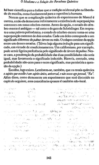 o Idealismo e a Solução dos Paradoxos Quânticos

há base científica para a ênfase que a tradição ocidental põe na liberda-
de de escolha, como fundamental para a experiência humana.
    Notem que se a explicação quântica do experimento de Marcel é
correta, então ela demonstra indiretamente a existência de superposições
coerentes em nosso cérebro-mente. Antes da opção, o estado do cére-
bro-mente é ambíguo — tal como o do gato de Schrõdinger. Em respos-
ta a uma palavra polissêmica, o estado do cérebro-mente torna-se uma
superposição coerente de dois estados. Cada um deles corresponde a um
significado diferente ÚQpalma: árvore ou mão. O colapso consiste da opção
entre um desses estados. (Talvez haja alguma indução para um signifi-
cado, em virtude de condicionamento. Um californiano, por exemplo,
pode sentir ligeira preferência pelo significado de árvore depalma. Nes-
se caso, a ponderação da probabilidade das duas possibilidades não seria
igual, mas favoreceria o significado induzido. Haveria, contudo, uma
probabilidade não-zero para o outro significado, mas persistiria a ques-
tão da opção.)
    Escolho, logo existo. Lembrem-se, também, que na teoria quântica
o sujáto que escolhe é um sujeito único, universal, e não nosso ego pessoa
Além disso, como demonstra um experimento que será discutido no
capítulo seguinte, essa consciência optante é também não-local.




                                           l í i í j í : l í ; -'i'Ti- J !.»(": , í . , !



                                               :<••-/                  ; ; l i ; ) - , - : , , '•




                                       • ST>
                                                        .1

                                                             ' I   •




                                 143
 