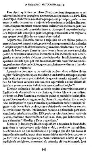 o UNIVERSO AUTOCONSCIENTE

     Um objeto quântico correlato (Moe) precisará forçosamente ter
valores simultâneos de posição cmomentum, assim concluía o EPR. Essa
observação confirmaria o realismo porque, em princípio, poderíamos,
nessa ocasião, determinar a trajetória do movimento de Moe. Em con-
traste, ela aparentemente comprometia seriamente a mecânica quântica,
porque esta concorda com o idealismo ao dizer que é impossível calcu-
lar a trajetória de um objeto quântico, porque não existe uma trajetória,
mas apenas possibilidades e eventos observados!
    Argumentou Einstein que se a trajetória de um objeto quântico
correlacionado é, em princípio, previsível, mas que a mecânica quântica
é incapaz de prevê-la, deveria haver alguma coisa errada com a mesma. A
conclusão favorita que Einstein tirava desse dilema era que a mecânica
quântica constituía uma teoria incompleta. Era incompleta na descri-
ção dos estados de dois elétrons correlacionados. Implicitamente, ele
apoiava a idéia de que, por trás das cenas, deveria haver variáveis ocul-
tas, parâmetrostiesconhecidos, que controlariam os elétrons e lhes de-
terminariam a trajetória.
    A propósito do conceito de variáveis ocultas, disse o físico Heinz
Pagels: "Se imaginamos que a realidade é um baralho, tudo que a teoria
quântica faz é prever a probabilidade de que várias mãos sejam distribuí-
das. Se houvesse variáveis ocultas, isso equivaleria a olhar dentro do
baralho e prever as cartas individuais em cada distribuição."^
     Einstein defendia a idéia de variáveis ocultas deterministas, com a
finalidade de desmistificar a mecânica quântica. Ele era um realista,
lembrem-se. Para Einstein, a mecânica quântica probabilística implica-
va um Deus jogador, e segundo ele. Deus não joga dados. Em sua opi-
nião, era imperativo que a mecânica quântica fosse substituída por al-
guma teoria de variáveis ocultas, com o objetivo de restabelecer a ordem
determinista no mundo. Infelizmente para ele, a dificuldade para a teo-
ria quântica criada pela análise EPR pode ser solucionada sem variáveis
ocultas, conforme observou Bohr. Conta-se, aliás, que Bohr recomen-
dou a Einstein: "Não diga a Deus o que fazer."
     Einstein (e Podolsky e Rosen) supunham a doutrina da localidade,
com vistas a restabelecer trajetórias e, daí, o realismo materialista.
Lembremo-nos de que localidade é o princípio que diz que todas as
interações são mediadas por sinais transmitidos através do espaço-tem-
po. Einstein e seus colegas supunham tacitamente a idéia de que a
medição da posição {onmomentum) do primeiro elétron (chamado Joe)

                                 146
 