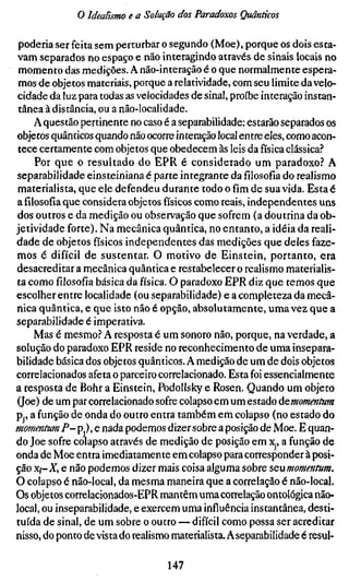 o Idealismo e a Solução dos Paradoxos Quânticos

 poderia ser feita sem perturbar o segundo (Moe), porque os dois esta-
vam separados no espaço e não interagindo através de sinais locais no
 momento das medições. A não-interação é o que normalmente espera-
 mos de objetos materiais, porque a relatividade, com seu limite da velo-
 cidade da luz para todas as velocidades de sinal, proíbe interação instan-
 tânea à distância, ou a não-localidade.
    A questão pertinente no caso é a separabilidade: estarão separados os
objetos quânticos quando não ocorre interação local entre eles, como acon-
 tece certamente com objetos que obedecem às leis da física clássica?
     Por que o resultado do EPR é considerado um paradoxo? A
separabilidade einsteiniana é parte integrante dafílosofíado realismo
materialista, que ele defendeu durante todo o fím de sua vida. Esta é
afílosofíaque considera objetos físicos como reais, independentes uns
dos outros e da medição ou observação que sofrem (a doutrina da ob-
jetividade forte). Na mecânica quântica, no entanto, a idéia da reali-
dade de objetos físicos independentes das medições que deles faze-
mos é difícil de sustentar. O motivo de Einstein, portanto, era
desacreditar a mecânica quântica e restabelecer o realismo materialis-
ta como fílosofía básica da física. O paradoxo EPR diz que temos que
escolher entre localidade (ou separabilidade) e a completeza da mecâ-
nica quântica, e que isto não é opção, absolutamente, uma vez que a
separabilidade é imperativa.
    Mas é mesmo? A resposta é um sonoro não, porque, na verdade, a
solução do paradoxo EPR reside no reconhecimento de uma insepara-
bilidade básica dos objetos quânticos. A medição de um de dois objetos
correlacionados afeta o parceiro correlacionado. Esta foi essencialmente
a resposta de Bohr a Einstein, PodoUsky e Rosen. Quando um objeto
(Joe) de um par correlacionado sofre colapso em um estado ÚQmomeníum
Pp a função de onda do outro entra também em colapso (no estado do
momentum P-p),e nada podemos dizer sobre a posição de Moe. E quan-
do Joe sofre colapso através de medição de posição em x., a função de
onda de Moe entra imediatamente em colapso para corresponder à posi-
ção Xj-X, e não podemos dizer mais coisa alguma sobre seumommtum.
O colapso é não-local, da mesma maneira que a correlação é não-local.
Os objetos correlacionados-EPR mantêm uma correlação ontológica não-
local, ou inseparabilidade, e exercem uma influência instantânea, desti-
tuída de sinal, de um sobre o outro — difícil como possa ser acreditar
nisso, do ponto de vista do realismo materialista. A separabilidade é resui-


                                  147
 