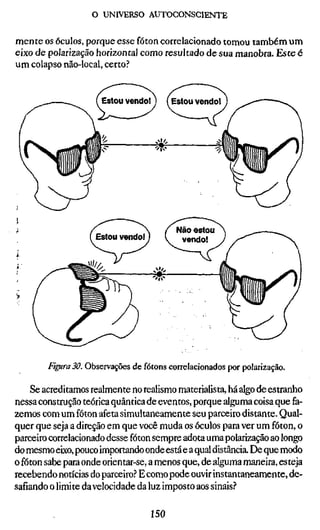 o UNIVERSO AUTOCONSCIENTE


mente os óculos, porque esse fóton correlacionado tomou também um
eixo de polarização horizontal como resultado de sua manobra. Este é
um colapso não-local, certo?


                      Estou vendo! )    (Estou vendo! )




        Figura 30. Observações de fótons correlacionados por polarização.

    Se acreditamos realmente no realismo materialista, há algo de estranho
nessa construção teórica quântica de eventos, porque alguma coisa que fa-
zemos com um fóton afeta simultaneamente seu parceiro distante. Qual-
quer que seja a direção em que você muda os óculos para ver um fóton, o
parceiro correlacionado desse fóton sempre adota uma polarização ao longo
do mesmo eixo, pouco importando onde está e a qual distância. De que modo
o fóton sabe para onde orientar-se, a menos que, de alguma maneira, esteja
recebendo notícias do parceiro? E como pode ouvir instantaneamente, de-
safiando o limite da velocidade da luz imposto aos sinais?

                                  150
 