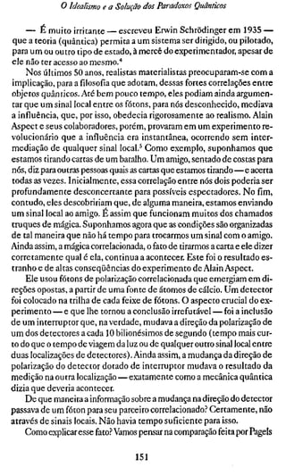 o Idealismo e a Solução dos Paradoxos Quânticos

     — É muito irritante — escreveu Erwin Schrödinger em 1935 —
que a teoria (quântica) permita a um sistema ser dirigido, ou pilotado,
para um ou outro tipo de estado, à mercê do experimentador, apesar de
ele não ter acesso ao mesmo/
     Nos últimos 50 anos, realistas materialistas preocuparam-se com a
implicação, para a filosofia que adotam, dessas fortes correlações entre
objetos quânticos. Até bem pouco tempo, eles podiam ainda argumen-
tar que um sinal local entre os fótons, para nós desconhecido, mediava
a influência, que, por isso, obedecia rigorosamente ao realismo. Alain
Aspect e seus colaboradores, porém, provaram em um experimento re-
volucionário que a influência era instantânea, ocorrendo sem inter-
mediação de qualquer sinal local.^ Como exemplo, suponhamos que
estamos tirando cartas de um baralho. Um amigo, sentado de costas para
nós, diz para outras pessoas quais as cartas que estamos tirando—e acerta
todas as vezes. Inicialmente, essa correlação entre nós dois poderia ser
profundamente desconcertante para possíveis espectadores. No fim,
contudo, eles descobririam que, de alguma maneira, estamos enviando
um sinal local ao amigo. É assim que funcionam muitos dos chamados
truques de mágica. Suponhamos agora que as condições são organizadas
de tal maneira que não há tempo para trocarmos um sinal com o amigo.
Ainda assim, a mágica correlacionada, o fato de tirarmos a carta e ele dizer
corretamente qual é ela, continua a acontecer. Este foi o resultado es-
tranho e de altas conseqüências do experimento de Alain Aspect.
     Ele usou fótons de polarização correlacionada que emergiam em di-
reções opostas, a partir de uma fonte de átomos de cálcio. Um detector
foi colocado na trilha de cada feixe de fótons. O aspecto crucial do ex-
perimento — e que lhe tornou a conclusão irrefutável — foi a inclusão
de um interruptor que, na verdade, mudava a direção da polarização de
um dos detectores a cada 10 bilionésimos de segundo (tempo mais cur-
to do que o tempo de viagem da luz ou de qualquer outro sinal local entre
duas localizações de detectores). Ainda assim, a mudança da direção de
polarização do detector dotado de interruptor mudava o resultado da
medição na outra localização — exatamente como a mecânica quântica
dizia que deveria acontecer.
    De que maneira a informação sobre a mudança na direção do detector
passava de um fóton para seu parceiro correlacionado.'' Certamente, não
através de sinais locais. Não havia tempo suficiente para isso.
    Como explicar esse fato.f* Vamos pensar na comparação feita por Pagels

                                   151
 