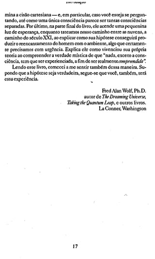 Arn-t   t/c«<U^ÍA




mina a cisão cartesiana—e, em particular, caso você esteja se pergun-
tando, até como uma única consciência parece ser tantas consciências
separadas. Por último, na parte final do livro, ele acende uma pequenina
luz de esperança, enquanto tateamos nosso caminho entre as nuvens, a
caminho do século XXI, ao explicar como sua hipótese conseguirá pro-
duzir o reencantamento do homem com o ambiente, algo que certamen-
te precisamos com urgência. Explica ele como vivenciou sua própria
teoria ao compreender a verdade mística de que "nada, exceto a cons-
ciência, tem que ser experienciada, a fim de ser iQdkíS£,nxe.compreendida"
    Lendo este livro, comecei a me sentir também dessa maneira. Su-
pondo que a hipótese seja verdadeira, segue-se que você, também, terá
essa experiência.

                                               Fred Alan Wolf, Ph.D.
                                      autor de The Dreaming Universe,
                              Taking the Quantum Leap, e outros livros.
                                             La Conner, Washington




                                     17
 