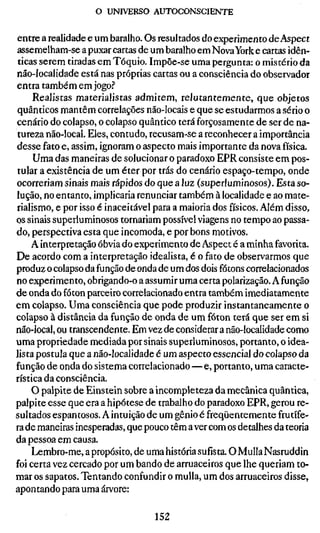 o UNIVERSO AUTOCONSCIENTE

entre a realidade e um baralho. Os resultados do experimento de Aspect
assemelham-se a puxar cartas de um baralho em Nova York e cartas idên-
 ticas serem tiradas em Tóquio. Impõe-se uma pergunta: o mistério da
não-localidade está nas próprias cartas ou a consciência do observador
entra também em jogo.''
     Realistas materialistas admitem, relutantemente, que objetos
quânticos mantêm correlações não-locais e que se estudarmos a sério o
cenário do colapso, o colapso quântico terá forçosamente de ser de na-
tureza não-local. Eles, contudo, recusam-se a reconhecer a importância
desse fato e, assim, ignoram o aspecto mais importante da nova física.
     Uma das maneiras de solucionar o paradoxo EPR consiste em pos-
tular a existência de um éter por trás do cenário espaço-tempo, onde
ocorreriam sinais mais rápidos do que a luz (superluminosos). Esta so-
lução, no entanto, implicaria renunciar também à localidade e ao mate-
rialismo, e por isso é inaceitável para a maioria dos físicos. Além disso,
os sinais superluminosos tornariam possível viagens no tempo ao passa-
do, perspectiva esta que incomoda, e por bons motivos.
     A interpretação óbvia do experimento de Aspect é a minha favorita.
De acordo com a interpretação idealista, é o fato de observarmos que
produz o colapso da função de onda de um dos dois fótons correlacionados
no experimento, obrigando-o a assumir uma certa polarização. A função
de onda do fóton parceiro correlacionado entra também imediatamente
em colapso. Uma consciência que pode produzir instantaneamente o
colapso à distância da função de onda de um fóton terá que ser em si
não-local, ou transcendente. Em vez de considerar a não-localidade como
uma propriedade mediada por sinais superluminosos, portanto, o idea-
lista postula que a não-localidade é um aspecto essencial do colapso da
função de onda do sistema correlacionado—e, portanto, uma caracte-
rística da consciência.
     O palpite de Einstein sobre a incompleteza da mecânica quântica,
palpite esse que era a hipótese de trabalho do paradoxo EPR, gerou re-
sultados espantosos. A intuição de um gênio é freqüentemente frutífe-
ra de maneiras inesperadas, que pouco têm a ver com os detalhes da teoria
da pessoa em causa.
     Lembro-me, a propósito, de uma história sufísta. O Mulla Nasruddin
foi certa vez cercado por um bando de arruaceiros que lhe queriam to-
mar os sapatos. Tentando confundir o mulla, um dos arruaceiros disse,
apontando para uma árvore:

                                  152
 