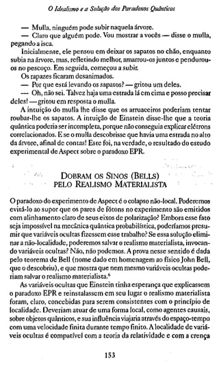 o Idealismo e a Solução dos Paradoxos Quânticos

    — Mulla, ninguém pode subir naquela árvore.
    — Claro que alguém pode. Vou mostrar a vocês — disse o mulla,
pegando a isca.
    Inicialmente, ele pensou em deixar os sapatos no chão, enquanto
subia na árvore, mas, refletindo melhor, amarrou-os juntos e pendurou-
os no pescoço. Em seguida, começou a subir.
    Os rapazes ficaram desanimados.
    — Por que está levando os sapatos.? — gritou um deles.
    — Oh, não sei. Talvez haja uma estrada lá em cima e posso precisar
deles! —gritou em resposta o mulla.
    A intuição do mulla lhe disse que os arruaceiros poderiam tentar
roubar-lhe os sapatos. A intuição de Einstein disse-lhe que a teoria
quântica poderia ser incompleta, porque não conseguia explicar elétrons
correlacionados. E se o mulla descobrisse que havia uma estrada no alto
da árvore, afinal de contas! Este foi, na verdade, o resultado do estudo
experimental de Aspect sobre o paradoxo EPR.


         •-       D O B R A M OS S I N O S ( B E L L S )
                PELO    REALISMO MATERIALISTA

o paradoxo do experimento de Aspect é o colapso não-local. Poderemos
evitá-lo ao supor que os pares de fótons no experimento são emitidos
com alinhamento claro de seus eixos de polarização? Embora esse fato
seja impossível na mecânica quântica probabilística, poderíamos presu-
mir que variáveis ocultas fizessem esse trabalho? Se essa solução elimi-
nar a não-localidade, poderemos salvar o realismo materialista, invocan-
do variáveis ocultas? Não, não podemos. A prova nesse sentido é dada
pelo teorema de Bell (nome dado em homenagem ao físico John Bell,
que o descobriu), e que mostra que nem mesmo variáveis ocultas pode-
riam salvar o realismo materialista.^
    As variáveis ocultas que Einstein tinha esperança que explicassem
o paradoxo EPR e reinstalassem em seu lugar o realismo materialista
foram, claro, concebidas para serem consistentes com o princípio de
localidade. Deveriam atuar de uma forma local, como agentes causais,
sobre objetos quânticos, e sua influência viajaria através do espaço-tempo
com uma velocidade finita durante tempo finito. A localidade de variá-
veis ocultas é compatível com a teoria da relatividade e com a crença

                                   153
 