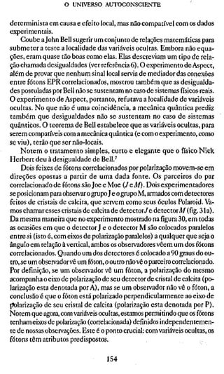 o UNIVERSO AUTOCONSCIENTE

determinista em causa e efeito local, mas não compatível com os dados
experimentais.
     Coube a John Bell sugerir um conjunto de relações matemáticas para
submeter a teste a localidade das variáveis ocultas. Embora não equa-
ções, eram quase tão boas como elas. Elas descreviam um tipo de rela-
ção chamada desigualdades (ver referência 6). O experimento de Aspect,
além de provar que nenhum sinal local servia de mediador das conexões
entre fótons EPR correlacionados, mostrou também que as desigualda-
des postuladas por Bell não se sustentam no caso de sistemasfísicosreais.
O experimento de Aspect, portanto, refutava a localidade de variáveis
ocultas. No que não é uma coincidência, a mecânica quântica prediz
também que desigualdades não se sustentam no caso de sistemas
quânticos. O teorema de Bell estabelece que as variáveis ocultas, para
serem compatíveis com a mecânica quântica (e com o experimento, como
se viu), terão que ser não-locais.
    Notem o tratamento simples, curto e elegante que o físico Nick
Herbert deu à desigualdade de Bell.^
     Dois feixes de fótons correlacionados por polarização movem-se em
direções opostas a partir de uma dada fonte. Os parceiros do par
correlacionado de fótons são Joe e Moe (JeM). Dois experimentadores
se posicionam para observar o gmpo J e o gmpo M, armados com detectores
feitos de cristais de calcita, que servem como seus óculos Polaroid. Va-
mos chamar esses cristais de calcita de detector/e detector Af (fig. 31a).
Da mesma maneira que no experimento mostrado nafigura30, em todas
as ocasiões em que o detector J e o detector M são colocados paralelos
entre si (isto é, com eixos de polarização paralelos) a qualquer que seja o
ângulo em relação à vertical, ambos os observadores vêem um dos fótons
correlacionados. Quando um dos detectores é colocado a 90 graus do ou-
tro, se um observador vê um fóton, o outro não vê o parceiro correlacionado.
Por definição, se um observador vê um fóton, a polarização do mesmo
acompanha o eixo de polarização de seu detector de cristal de calcita (po-
larização esta denotada por A), mas se um observador não vê o fóton, a
conclusão é que o fóton está polarizado perpendicularmente ao eixo de
[íolarização de seu cristal de calcita (polarização esta denotada por P).
Notem que agora, com variáveis ocultas, estamos permitindo que os fótons
tenham eixos de polarização (correlacionada) definidos independentemen-
te de nossas observações. Este é o ponto crucial: com variáveis ocultas, os
fótons têm atributos predispostos.


                                   154
 