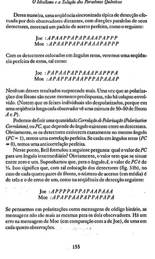 ü Idealismo e a Solução dos Paradoxos Quânticos

   Dessa maneira, uma seqüência sincronizada típica de detecção efe-
tuada por dois observadores distantes, com direções paralelas de seus
detectores, mostrará um padrão de acerto perfeito, como o seguinte:

              Joe         lAPAAPPAPAPAAAPAPPP
              Moe         -.APAAPPAPAPAAAPAPPP

Com os detectores colocados em ângulos retos, veremos uma seqüên-
cia perfeita de erros, tal como:

              Joe        -.PAPAAPAPPAAAPAPPPA
              Moe         -.APAPPAPAAPPPAPAAAP

Nenhum desses resultados surpreende mais. Uma vez que as polariza-
ções dos fótons são nesse momento predispostas, não há colapso envol-
vido. (Notem que os feixes individuais são despolarizados, porque em
uma seqüência longa cada observador vê uma mistura de 50-50 de fótons
AQP).
     Podemos definir uma quantidade Correlação de Polarização (Polarizat
Correlation), ou PC, que depende do ângulo existente entre os detectores.
Obviamente, se os detectores estiverem exatamente no mesmo ângulo
(PC = 1 ), temos uma correlação perfeita. Se estão em ângulos retos (PC
= 0), temos uma anticorrelação perfeita.
    Neste ponto, Bell formulou a seguinte pergunta: qual o valor dePC
para um ângulo intermediário? Obviamente, o valor tem que se situar
entre zero e um. Suponhamos que, para o ângulo^, o valor dePCé de
y4. Isso significa que, com tal colocação dos detectores (fig. 31b), no
caso de cada quatro pares de fótons, o número de acertos (em média) é
de três e o de erros de um, como na seqüência de detecção seguinte:

               ]oQ        '.APPPPAPPAPAAPAAA
               Moe         -.APAPPAAPAPPAPAPA

Se pensarmos em polarizações como mensagens de código binário, as
mensagens não são mais as mesmas para os dois observadores. Há um
erro na mensagem de Moe (em comparação com a de Joe), de uma em
cada quatro observações.        .,.<,;


                                155
 