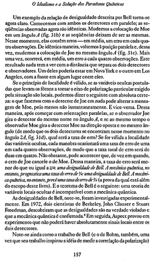 o Idealismo e a Solução dos Paradoxos Quânticos

    Um exemplo da relação de desigualdade descrita por Bell torna-se
agora claro. Comecemos com ambos os detectores em paralelo; as se-
qüências observadas agora são idênticas. Mudemos a colocação de Moe
em um ângulo ^4 (fíg. 31b) e as seqüências deixam de ser as mesmas.
Nesse momento, elas contêm erros—em média, um erro em cada qua-
tro observações. De idêntica maneira, voltemos à posição paralela e, dessa
vez, mudemos a colocação de Joe no mesmo ângulo^ (fíg. 31c). Mais
uma vez, ocorrerá, em média, um erro a cada quatro observações. Este
resultado nada tem a ver com a distância que separa os dois detectores
e observadores. Um deles poderia estar em Nova York e o outro em Los
Angeles, com a fonte em algum lugar entre eles.
    Se o princípio de localidade é válido, se as variáveis ocultas postula-
das que levam os fótons a tomar o eixo de polarização particular exigido
pela situação são locais, podemos dizer o seguinte com absoluta certe-
za: o que fazemos com o detector de Joe em nada pode alterar a mensa-
gem de Moe, pelo menos não instantaneamente. E vice-versa. Dessa
maneira, após começar com orientações paralelas, se o observador Joe
gira o detector do mesmo nome no ângulo .,4, e se ao mesmo tempo o
observador Moe gira o detector Moe na direção oposta e no mesmo ân-
gulo (de modo que os dois detectores se encontram nesse momento no
ângulo TA,fíg.31d), qual será a taxa de erro.'' Se for válida a localidade
das variáveis ocultas, cada manobra ocasionará uma taxa de erro de uma
em cada quatro observações, de modo que a taxa total de erro será de
duas em quatro. Não obstante, pode acontecer que, de vez em quando,
o erro de Joe cancele o de Moe. Dessa maneira, a taxa de erro será me-
nor do que ou igual a 2/4: uma desigualdade de Bell. A mecânica quântica,
entanto, progiostica uma taxa de erro de %• uma desigualdade de Bell. A me
caquântica, no entanto, preuê uma taxa de erro de ^A (a prova da qual está alé
do escopo deste livro). E o teorema de Bell é o seguinte: uma teoria de
variáveis locais ocultas é incompatível com a mecânica quântica.
    As desigualdades de Bell, note-se, foram investigadas experimental-
mente. Em 1972, dois cientistas de Berkeley, John Glauser e Stuart
Freedman, descobriram que as desigualdades são na verdade violadas e
que a mecânica quântica é confírmada.* Em seguida. Aspect provou em
experimento que não poderá haver absolutamente sinais locais entre os
dois detectores.
    Note-se ainda como o trabalho de Bell (e o de Böhm, também, uma
vez que seu trabalho inspirou a idéia de medir a correlação da polarização)

                                   157
 