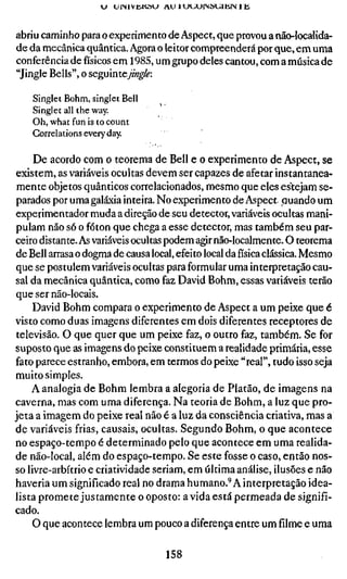 VJ UINIVUKSU A U l U U U r S H U l l i l M l i


abriu caminho para o experimento de Aspect, que provou a não-Iocalida-
de da mecânica quântica. Agora o leitor compreenderá por que, em uma
conferência de físicos em 1985, um grupo deles cantou, com a música de
"Jingle Bells", o seguinteym^/^:

    Singlet Böhm, singlet Bell
    Singlet all the way.
    Oh, what fun is to count
    Correlations every day.

     De acordo com o teorema de Bell e o experimento de Aspect, se
existem, as variáveis ocultas devem ser capazes de afetar instantanea-
 mente objetos quânticos correlacionados, mesmo que eles estejam se-
parados por uma galáxia inteira. No experimento de Aspect, quando um
experimentador muda a direção de seu detector, variáveis ocultas mani-
pulam não só o fóton que chega a esse detector, mas também seu par-
ceiro distante. As variáveis ocultas podem agir não-localmente. O teorema
de Bell arrasa o dogma de causa local, efeito local da física clássica. Mesmo
que se postulem variáveis ocultas para formular uma interpretação cau-
sal da mecânica quântica, como faz David Böhm, essas variáveis terão
que ser não-locais.
    David Böhm compara o experimento de Aspect a um peixe que é
visto como duas imagens diferentes em dois diferentes receptores de
televisão. O que quer que um peixe faz, o outro faz, também. Se for
suposto que as imagens do peixe constituem a realidade primária, esse
fato parece estranho, embora, em termos do peixe "real", tudo isso seja
muito simples.
    A analogia de Böhm lembra a alegoria de Platão, de imagens na
caverna, mas com uma diferença. Na teoria de Böhm, a luz que pro-
jeta a imagem do peixe real não é a luz da consciência criativa, mas a
de variáveis frias, causais, ocultas. Segundo Böhm, o que acontece
no espaço-tempo é determinado pelo que acontece em uma realida-
de não-local, além do espaço-tempo. Se este fosse o caso, então nos-
so livre-arbítrio e criatividade seriam, em última análise, ilusões e não
haveria um significado real no drama humano.'A interpretação idea-
lista promete justamente o oposto: a vida está permeada de signifi-
cado.
    O que acontece lembra um pouco a diferença entre um filme e uma

                                        158
 