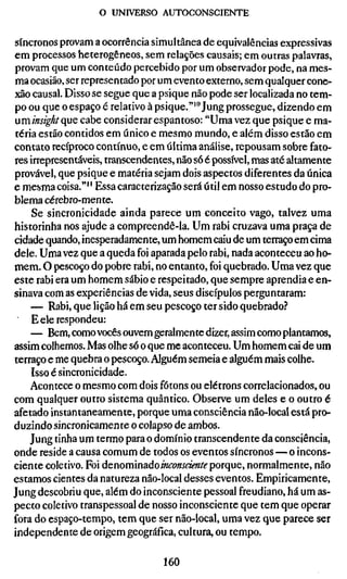 o UNIVERSO AUTOCONSGIENTE


síncronos provam a ocorrência simultânea de equivalências expressivas
em processos heterogêneos, sem relações causais; em outras palavras,
provam que um conteúdo percebido por um observador pode, na mes-
ma ocasião, ser representado por um evento externo, sem qualquer cone-
xão causal. Disso se segue que a psique não pode ser localizada no tem-
po ou que o espaço é relativo à psique."'" Jung prossegue, dizendo em
ininsight (ie cabe considerar espantoso: "Uma vez que psique e ma-
téria estão contidos em único e mesmo mundo, e além disso estão em
contato recíproco contínuo, e em última análise, repousam sobre fato-
res irrepresentáveis, transcendentes, não só é possível, mas até altamente
provável, que psique e matéria sejam dois aspectos diferentes da única
e mesma coisa."'' Essa caracterização será útil em nosso estudo do pro-
blema cérebro-mente.
    Se sincronicidade ainda parece um conceito vago, talvez uma
historinha nos ajude a compreendê-la. Um rabi cruzava uma praça de
cidade quando, inesperadamente, um homem caiu de um terraço em cima
dele. Uma vez que a queda foi aparada pelo rabi, nada aconteceu ao ho-
mem. O pescoço do pobre rabi, no entanto, foi quebrado. Uma vez que
este rabi era um homem sábio e respeitado, que sempre aprendia e en-
sinava com as experiências de vida, seus discípulos perguntaram:
    — Rabi, que lição há em seu pescoço ter sido quebrado.''
    E ele respondeu:
    — Bem, como vocês ouvem geralmente dizer, assim como plantamos,
assim colhemos. Mas olhe só o que me aconteceu. Um homem cai de um
terraço e me quebra o pescoço. Alguém semeia e alguém mais colhe.
    Isso é sincronicidade.
    Acontece o mesmo com dois fótons ou elétrons correlacionados, ou
com qualquer outro sistema quântico. Observe um deles e o outro é
afetado instantaneamente, porque uma consciência não-local está pro-
duzindo sincronicamente o colapso de ambos.
    Jung tinha um termo para o domínio transcendente da consciência,
onde reside a causa comum de todos os eventos síncronos — o incons-
ciente coletivo. Foi denominado mfo«í<á?«/(? porque, normalmente, não
estamos cientes da natureza não-local desses eventos. Empiricamente,
Jung descobriu que, além do inconsciente pessoal freudiano, há um as-
pecto coletivo transpessoal de nosso inconsciente que tem que operar
fora do espaço-tempo, tem que ser não-local, uma vez que parece ser
independente de origem geográfica, cultura, ou tempo.

                                  160
 