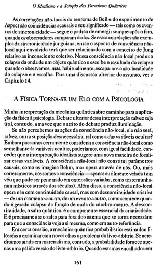 o Idealismo e a Solução dos Paradoxos Quânticos

    As correlações não-locais do teorema de Bell e do experimento de
Aspect são coincidências acausais e seu significado—tais como os even-
tos de sincronicidade — segue o padrão de emergir sempre após o fato,
quando os observadores comparam dados. Se essas correlações são exem-
plos da sincronicidade junguiana, então o aspecto de consciência não-
local aqui envolvido terá que ser relacionado com o conceito de Jung
relativo ao inconsciente coletivo. Nossa consciência não-local produz o
colapso da onda de um objeto quântico e escolhe o resultado do colapso
quando o observamos, mas, habitualmente, escapa-nos a não-localidade
do colapso e a escolha. Para uma discussão ulterior do assunto, ver o
Capítulo 14.


     A FÍSICA    TORNA-SE UM E L O COM A PSICOLOGIA

Minha interpretação da mecânica quântica abre caminho para a aplica-
ção dafísicaà psicologia. Debate ulterior dessa interpretação talvez seja
útil, contudo, uma vez que o atrito do debate produz iluminação.
    Se não percebemos as ações da consciência não-local, ela não será,
talvez, outra suposição desnecessária, tal como a das variáveis ocultas.?
Embora possamos certamente considerar a consciência não-local como
semelhante às variáveis ocultas, poderíamos, com igual facilidade, con-
ceder que a interpretação idealista sugere uma nova maneira de focali-
zar essas variáveis. A consciência não-local não constitui parâmetros
causais, como os imagina Böhm, mas opera através de nós. Ou, mais
corretamente, nós somos a consciência—apenas sutilmente velada (um
véu que pode ser penetrado em extensões variadas, como testemunha-
ram místicos através dos séculos). Além disso, a consciência não-local
opera não com continuidade causal, mas com descontinuidade criativa
—de um momento a outro, de um evento a outro, como acontece quan-
do é gerado colapso da função de onda do cérebro-mente. A descon-
tinuidade, o salto quântico, é o componente essencial da criatividade.
E é precisamente o salto para fora do sistema que se torna necessário
para que a consciência veja a si mesma, como em auto-referência.
    Em certa ocasião, a mecânica quântica probabilística estimulou fi-
lósofos a examinar com novos olhos o problema do livre-arbítrio. Se acre-
ditamos ainda em materialismo, contudo, a probabilidade fornece ape-
nas uma pálida versão do livre-arbítrio. Quando estamos encalhados em

                                  161
 