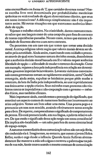 U UMIVEKSO AUTOCONSCIENTE


uma encruzilhada em forma de T, que caminho devemos tomar? Nos-
sa escolha livre será determinada por probabilidades mecânicas
quânticas ou será resultado de algum determinismo clássico, que atua
em nosso inconsciente? A diferença simplesmente não é tão impor-
tante assim. Há outras situações em que exercemos autêntica liber-
dade de opção.
    Vejamos o trabalho criativo. Na criatividade, damos constantemen-
te saltos que nos lançam como de uma catapulta para fora do contexto
de nossas experiências passadas. Nesses casos, temos que exercer a li-
berdade de ficarmos abertos a um novo contexto.
    Ou pensemos em um caso em que temos que tomar uma decisão
moral. A crença religiosa talvez sugira que valores morais devem ser di-
tados pela autoridade. Ainda assim, examinando com cuidado o proces-
so através do qual seres humanos tomam decisões morais, descobrimos
que a autêntica decisão moral baseada em fé e valores requer autêntica
liberdade de opção—a liberdade de mudar o contexto da situação. Como
um exemplo, vejamos a luta pela independência em relação aos denomi-
nados governos imperiais benevolentes. Levantes violentos convencio-
nais contra governantes tornam-se rapidamente antiéticos, certo? Gandhi
conseguiu, ainda assim, expulsar os britânicos porque pôde mudar o
contexto, da luta da índia pela independência, ao usar repetidamente
sua única arma: a opção criativa. Seus métodos eram protestos não-vio-
lentos contra os imperialistas e não-cooperação com o governo—méto-
dos éticos, mas também eficazes.
    Mais importante ainda, consideremos a percepção do significado, que
constitui um aspecto comum de numerosos fenômenos interessantes no
reino subjetivo. Vemos um livro sobre uma mesa. Uma pessoa pega-o e
pronuncia um som sem sentido, atraindo efetivamente nossa atenção
para o livro. De repente, compreendemos o significado do comportamento
da pessoa. Ela está pronunciando, em sua língua, a palavra relativa a//-
vro. De que modo o significado dessa ação surgiu em nossa consciência?
Ela implica não-localidade — um salto para fora de nosso sistema local
de espaço-tempo.
    A natureza extraordinária dessa comunicação talvez não nos seja óbvia,
tão conhecida ela é. Imaginemos, no entanto, que somos a jovem Helen
Keller, surda e cega desde a infância. Quando Annie Sullivan alterna-
damente lhe manteve a mão sob a água e escreveu a palavra^^z^z na pal-
ma de sua mão, Annie estava usando o mesmo contexto de comunicação

                                  162
 