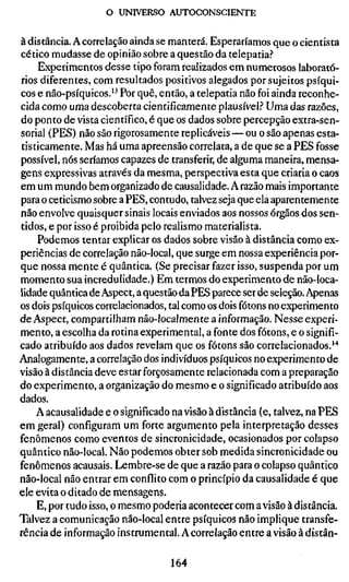 o UNIVERSO AUTOCONSCIENTE

à distância. A correlação ainda se manterá. Esperaríamos que o cientista
cético mudasse de opinião sobre a questão da telepatia.?
    Experimentos desse tipo foram realizados em numerosos laborató-
rios diferentes, com resultados positivos alegados por sujeitos psíqui-
cos e não-psíquicos.'^ Por quê, então, a telepatia não foi ainda reconhe-
cida como uma descoberta cientificamente plausível.'' Uma das razões,
do ponto de vista científico, é que os dados sobre percepção extra-sen-
sorial (PES) não são rigorosamente replicáveis — ou o são apenas esta-
tisticamente. Mas há uma apreensão correlata, a de que se a PES fosse
possível, nós seríamos capazes de transferir, de alguma maneira, mensa-
gens expressivas através da mesma, perspectiva esta que criaria o caos
em um mundo bem organizado de causalidade. A razão mais importante
para o ceticismo sobre a PES, contudo, talvez seja que ela aparentemente
não envolve quaisquer sinais locais enviados aos nossos órgãos dos sen-
tidos, e por isso é proibida pelo realismo materialista.
    Podemos tentar explicar os dados sobre visão à distância como ex-
periências de correlação não-local, que surge em nossa experiência por-
que nossa mente é quântica. (Se precisar fazer isso, suspenda por um
momento sua incredulidade.) Em termos do experimento de não-loca-
lidade quântica de Aspect, a questão da PES parece ser de seleção. Apenas
os dois psíquicos correlacionados, tal como os dois fótons no experimento
de Aspect, compartilham não-localmente a informação. Nesse experi-
mento, a escolha da rotina experimental, a fonte dos fótons, e o signifi-
cado atribuído aos dados revelam que os fótons são correlacionados.''*
Analogamente, a correlação dos indivíduos psíquicos no experimento de
visão à distância deve estar forçosamente relacionada com a preparação
do experimento, a organização do mesmo e o significado atribuído aos
dados.
    A acausalidade e o significado na visão à distância (e, talvez, na PES
em geral) configuram um forte argumento pela interpretação desses
fenômenos como eventos de sincronicidade, ocasionados por colapso
quântico não-local. Não podemos obter sob medida sincronicidade ou
fenômenos acausais. Lembre-se de que a razão para o colapso quântico
não-local não entrar em conflito com o princípio da causalidade é que
ele evita o ditado de mensagens.
    E, por tudo isso, o mesmo poderia acontecer com a visão à distância.
Talvez a comunicação não-local entre psíquicos não implique transfe-
rência de informação instrumental. A correlação entre a visão à distân-

                                  164
 