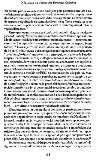 o Idealismo e a Solução dos Paradoxos Quânticos

cia por um psíquico e o desenho do objeto pelo psíquico correlato é es-
tatística e o significado da comunicação só se torna visível depois que o
desenho é comparado com o local visto. Analogamente, no experimento
de Aspect, o significado da comunicação entre os fótons correlatos só se
torna aparente depois de serem comparados os dois conjuntos de obser-
vações distantes.'^
    Um experimento recente realizado pelo neurofísiologista mexicano
Jacobo Grinberg-Zylberbaum e seus colaboradores fornece apoio direto
à idéia da não-localidade em cérebros-mentes humanos—experimento
esse que é o equivalente cerebral ao experimento de Aspect (com
fótons).'^ Dois sujeitos são instruídos a interagir durante um período
de 30 ou 40 minutos, até que começam a sentir que se estabeleceu uma
"comunicação direta". Ambos entram em seguida em gaiolas de Faraday
(espaço fechado metálico que bloqueia todos os sinais eletromagnéti-
cos) separadas. Sem que ele ou sua parceira saibam, a um dos sujeitos é
mostrado nesse momento um sinal luminoso piscante que produz um
potencial evocado (uma resposta eletrofisiológica produzida por um es-
tímulo sensorial e medido por EEG) no cérebro estimulado pela luz. Mas,
espantosamente, enquanto os parceiros no experimento mantêm a co-
municação direta, o cérebro não estimulado acusa também uma ativida-
de eletrofisiológica denominada potencial de transferência, muito pa-
recida com a forma e força do potencial evocado no cérebro estimulado.
(Em contraste, sujeitos de controle não demonstram qualquer potencial
de transferência.) A explicação simples é a não-localidade quântica: os
dois cérebros-mentes agem como um sistema correlacionado não-local-
mente—a correlação estabelecida e mantida através de consciência não-
local —, em virtude da natureza quântica do cérebro.
    E importante notar que nenhum dos sujeitos participantes do ex-
perimento jamais comunicou qualquer experiência consciente relacio-
nada com o aparecimento do potencial de transferência. Nenhuma in-
formação no nível subjetivo, portanto, foi transferida e tampouco ocorreu
qualquer violação do princípio de causalidade. O colapso não-local e a
semelhança subseqüente dos potenciais evocados e transferidos dos
sujeitos têm que ser vistos como um ato de sincronicidade. A impor-
tância da correlação torna-se clara apenas depois que comparamos os
potenciais. Esta situação é semelhante à do experimento de Aspect.*^
    Podemos encontrar também prova de não-localidade no tempo.? Há
alguma verdade nos denominados incidentes precognitivos que, às ve-

                                  165
 