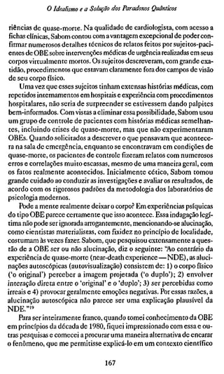 o Idealismo e a Solução dos Paradoxos Quânticos

 riências de quase-morte. Na qualidade de cardiologista, com acesso a
 fichas clínicas, Sabom contou com a vantagem excepcional de poder con-
 firmar numerosos detalhes técnicos de relatos feitos por sujeitos-paci-
entes de OBE sobre intervenções médicas de urgência realizadas em seus
corpos virtualmente mortos. Os sujeitos descreveram, com grande exa-
 tidão, procedimentos que estavam claramente fora dos campos de visão
de seu corpo físico.
     Uma vez que esses sujeitos tinham extensas histórias médicas, com
repetidos internamentos em hospitais e experiência com procedimentos
hospitalares, não seria de surpreender se estivessem dando palpites
bem-informados. Com vistas a eliminar essa possibilidade, Sabom usou
um grupo de controle de pacientes com histórias médicas semelhan-
tes, incluindo crises de quase-morte, mas que não experimentaram
OBEs. Quando solicitados a descrever o que pensavam que acontece-
ra na sala de emergência, enquanto se encontravam em condições de
quase-morte, os pacientes de controle fizeram relatos com numerosos
erros e correlações muito escassas, mesmo de uma maneira geral, com
os fatos realmente acontecidos. Inicialmente cético, Sabom tomou
grande cuidado ao conduzir as investigações e avaliar os resultados, de
acordo com os rigorosos padrões da metodologia dos laboratórios de
psicologia modernos.
     Pode a mente realmente deixar o corpo.'' Em experiências psíquicas
do tipo OBE parece certamente que isso acontece. Essa indagação legí-
tima não pode ser ignorada arrogantemente, mencionando-se alucinação,
como cientistas materialistas, com fixidez no princípio de localidade,
costumam às vezes fazer. Sabom, que pesquisou extensamente a ques-
tão de a OBE ser ou não alucinação, diz o seguinte: "Ao contrário da
experiência de quase-morte (near-death experience—NDE), as aluci-
nações autoscópicas (autovisualização) consistem de: 1) o corpo físico
('o original') perceber a imagem projetada ('o duplo'); 2) envolver
interação direta entre o 'original' e o 'duplo'; 3) ser percebidas como
irreais e 4) provocar geralmente emoções negativas. Por essas razões, a
alucinação autoscópica não parece ser uma explicação plausível da
NDE."'"
     Para ser inteiramente franco, quando tomei conhecimento da OBE
em princípios da década de 1980, fiquei impressionado com essa e ou-
tras pesquisas e comecei a procurar uma maneira alternativa de encarar
o fenômeno, que me permitisse explicá-lo em um contexto científico

                                  167
 