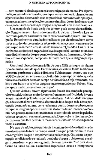 o UNIVERSO AUTOCONSCIENTE


— sem recorrer à alucinação nem à transmigração da mente. Por alguma
razão, mentes desencarnadas, ou corpos astrais, como são chamados em
alguns círculos, observando seus corpos físicos numa mesa de operação,
eram para mim uma explicação comum e simplista de um fenômeno que
eu só poderia aceitar como percepção subjetiva de uma ilusão de óptica.
    Um exemplo de ilusão de óptica comum pode tornar clara a distin-
ção. Sempre me senti fascinado com a ilusão da Lua: o fato de a Lua no
horizonte parecer na natureza muito maior ao olho do que em uma foto-
grafia. Experimentos detalhados realizados por cientistas, bem como
meus estudos despretensiosos sobre o fenômeno, convenceram-me de
que o que acontece é uma ilusão de tamanho.^" Quando a Lua está no
horizonte, o cérebro é enganado e levado a percebê-la como estando a
uma distância maior do que quando ela está alta no firmamento. O cére-
bro, em conseqüência, compensa, fazendo com que a imagem pareça
maior.
    Continuei obcecado com a idéia de que a OBE teria que ser algum
tipo de ilusão, mas do quê.'' Entrementes, eu estava lendo também a
literatura pertinente a visão à distância. Subitamente, ocorreu-me que
a OBE teria que ser uma construção ilusória desse tipo de visão, que é a
visão não-local fora de nosso campo de visão físico. Objetivamente, era
isso o que faziam os sujeitos da quase-morte estudados por Sabom. Mas,
por que a ilusão de estar fora do corpo.''
    Quando vêem ou ouvem alguma coisa fora de seu campo de percep-
ção sensorial, crianças muito jovens enfrentam uma dificuldade inversa
à experimentada pelo adulto que vê à distância. A dificuldade da crian-
ça, a de externalizar o universo, decorre do fato de que toda nossa per-
cepção do mundo externo corre realmente dentro de nossa cabeça, uma
vez que as imagens ópticas e auditivas são formadas no interior do cére-
bro. Aos poucos, usando extensamente os sentidos do tato e do paladar,
crianças aprendem a externalizar o mundo. Desenvolvem discriminações
perceptuais que lhes permitem reconhecer efeitos de distância quando
vêem e escutam.
    No caso do adulto, a experiência incomum de visão à distância de
um objeto situado fora do campo visual terá que produzir muito mais
caos cognitivo do que o experimentado pela criança. O sistema de per-
cepção condicionado e enraizado do adulto diz que o objeto está em al-
gum outro lugar e, por conseguinte, ele teria que estar "lá" para vê-lo.
Gomo na ilusão da Lua, o cérebro é enganado e levado a interpretar a

                                 168
 