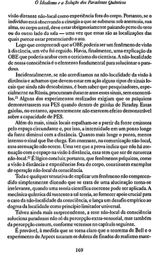 o Idealismo e a Solução dos Paradoxos Quânticos

visão distante não-local como experiência fora do corpo. Portanto, se o
indivíduo está observando a cirurgia a que se submete sob anestesia, sua
alma, ou corpo astral, deve estar obrigatoriamente pairando perto do teto
ou do outro lado da sala — uma vez que essas são as localizações das
quais parece estar presenciando o ato.
     Logo que compreendi que a OBE poderia ser um fenômeno de visão
à distância, um véu foi erguido. Havia, finalmente, uma explicação da
OBE que poderia acabar com o ceticismo do cientista. A não-localidade
de nossa consciência é o elemento fundamental para solucionar o para-
doxo.
     Incidentalmente, se não acreditamos na não-localidade da visão à
distância e achamos que devem estar em ação alguns tipos de sinais lo-
cais que ainda não descobrimos, é bom saber que pesquisadores, espe-
cialmente na Rússia, procuraram durante anos esses sinais, sem encontrá-
los.^' Alguns dos experimentos realizados exigiam que os psíquicos
demonstrassem sua PES quando dentro de gaiolas de Faraday. Essas
gaiolas, no entanto, aparentemente não exercem efeito demonstrável
sobre a capacidade de PES.
    Além do mais, sinais locais espalham-se a partir da fonte emissora
pelo espaço circundante e, por isso, a intensidade em um ponto longe
da fonte diminui com a distância. Quanto mais longe o ponto, menos
intenso o sinal que lhe chega. Em contraste, na comunicação não-local,
essa atenuação não ocorre. Uma vez que a prova indica que não há ate-
nuação com o espaço na visão à distância, esta tem que ser de natureza
não-local.^^ É lógico concluir, portanto, que fenômenos psíquicos, como
a visão à distância e experiências fora do corpo, constituem exemplos
de operação não-local da consciência.
    Toda e qualquer tentativa de explicar um fenômeno não compreen-
dido simplesmente dizendo que se trata de uma alucinação torna-se
irrelevante, quando uma teoria científica coerente pode ser aplicada. A
mecânica quântica dá sustento a tal teoria, ao fornecer apoio crucial para
o caso da não-localidade da consciência, e lança um desafio empírico ao
dogma da localidade como princípio limitador universal.
    Talvez ainda mais surpreendente, a tese não-local da consciência
soluciona paradoxos não só da percepção extra-sensorial, mas também
da percepção comum, conforme veremos no capítulo seguinte.
    É provável, à medida que se torna claro que o teorema de Bell e o
experimento de Aspect tocaram os dobres definadosdo realismo mate-

                                  169
 