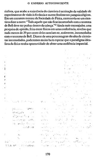 o UNIVERSO AUTOCONSCIENTE

rialista, que acabe a resistência do cientista à aceitação da validade de
experimentos de visão à distância e outros fenômenos parapsicológicos.
Em um encontro recente da Sociedade de Física, entreouviu-se um cien-
tista dizer a outro: "Todo aquele que nãoficarincomodado com o teorema
de Bell deve ter pedras dentro da cabeça."^^ Ainda mais encorajador, uma
pesquisa de opinião, feita entrefísicosem uma conferência, revelou que
nada menos de 39 por cento deles sentiam-se, realmente, incomodados
com o teorema de Bell. Diante de uma percentagem tão alta de cientis-
tas incomodados, poderemos muito bem esperar que o paradigma idea-
lista da física tenha oportunidade de obter uma audiência imparcial.




        ')!        ii:,•;..;•(




          'A   •     • >  • í   i V




    .!, :!>.


                                                 170
 