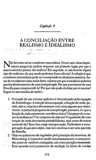 Capítulo 9


             A CONCILIAÇÃO ENTRE
             REALISMO E IDEALISMO
                   .^ÏV




N      ão há como salvar o realismo materialista. Neste caso, duas impor-
        tantes perguntas pedem resposta: em primeiro lugar, por que o
macrouniverso parece tão realista? Em segundo, se não houver algum
tipo de realismo, de que modo podemos fazer ciência? A solução é que
o realismo materialista pode ser incorporado ao idealismo monista. An-
tes de estudarmos como assim fazer, vejamos por que a mecânica quântica
precisa absolutamente de uma interpretação. Por que precisamos de uma
filosofia para compreendê-la? Por que não pode ela falar por si mesma?
Segue-se um sumário de razões:

   1. O estado de um sistema quântico é determinado pela equação
      de Schrödinger. A solução dessa equação, a função de onda, po-
      rém, não se relaciona diretamente com coisa alguma que obser-
      vemos. A primeira pergunta da interpretação, portanto, é o que a
      função de onda representa: um objeto único? Um grupo de even-
      tos semelhantes? Um conjunto de objetos? O quadrado de uma
      função de onda determina probabilidades, mas como devemos
      entendê-las? Este fato exige interpretação. Preferimos a inter-
      pretação de «»? «««-o o/^V/o, mas isto continua a ser uma questão
      de filosofia.
   2. Objetos quânticos são regulados pelo princípio da incerteza, de
      Heisenberg: é impossível medir simultaneamente, e com preci-
      são, pares de variáveis conjugadas, tais como posição ^.momentum.
    • Esta questão será puramente de medição (o efeito de sondas

                                  171
 