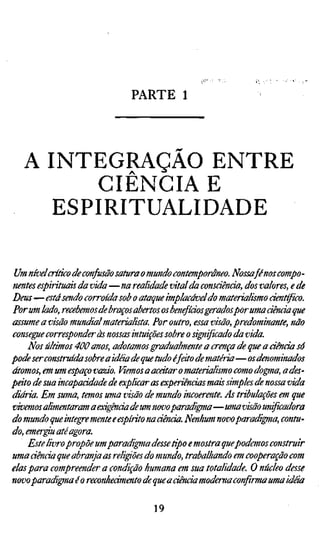 PARTE 1



   A INTEGRAÇÃO ENTRE
          CIÊNCIA E
      ESPIRITUALIDADE

 Um nívelcríüco de confusão satura o mundo contemporâneo. Nossa fé nos compo
nentes espirituais da vida—na realidade vital da consciência, dos valores, e de
Deus—está sendo corroída sob o ataque implacável do materialismo científico.
Por um lado, recebemos de braços abertos os benefícios geradospor uma ciência
assume a visão mundial materialista. Por outro, essa visão, predominante, não
consegue corresponder às nossas intuições sobre o significado da vida.
    Nos últimos 400 anos, adotamos gradualmente a crença de que a áênàa só
pode ser construída sobre a idéia de que tudo éfáto de matéria—os denominados
átomos, em um espaço vazio. Viemos a acatar o materialismo como dogma, a des
peito de sua incapacidade de explicar as experiências mais simples de nossa vida
diária. Em suma, temos uma visão de mundo incoerente. As tribulações em que
vivemos alimentaram a exigênda de um novo paradigma—uma visão unificadora
do mundo que integre mente e espírito na ciência. Nenhum novo paradigma, cont
do, emer^u até agora.
    Este livro propõe um paradigma desse tipo e mostra quepodemos construir
uma ciência que abranja as reli^ões do mundo, trabalhando em cooperação com
elas para compreender a condição humana em sua totalidade. O núcleo desse
novoparadigrnaéo reconhedmento de que a ciência moderna confirma uma idãa

                                    19
 
