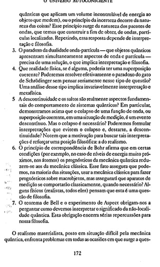 U   UINIVÜKOU A U 1 «Jt;UINS«JlliIN 1 K



        quânticas que aplicam um volume incontrolável de energia ao
        objeto que medem), ou o princípio da incerteza decorre da natu-
        reza das coisas? Esse princípio surge da natureza dos pacotes de
        ondas, que temos que construir a fim de obter, de ondas, partí-
        culas localizadas. Repetindo, essa resposta depende de interpre-
        tação e filosofia.
   3.   O paradoxo da dualidade onda-partícula—que objetos quânticos
        apresentam simultaneamente aspectos de onda e partícula —
        precisa de uma solução, o que implica interpretação e filosofia.
   4.   Que realidade física, se é alguma, poderia ter uma superposição
        coerente.-* Poderemos resolver efetivamente o paradoxo do gato
        de Schrödinger sem pensar seriamente nesse tipo de questão?
        Uma análise desse tipo implica invariavelmente interpretação e
        metafísica.
   5    A descontinuidade e os saltos são realmente aspectos fundamen-
        tais do comportamento de sistemas quânticos? Em particular,
        demonstramos acima que o colapso de uma função de onda, ou
        superposição coerente, em uma situação de medição, é um evento
        descontínuo. Mas o colapso é necessário? Poderemos formular
        interpretações que evitem o colapso e, destarte, a descon-
        tinuidade? Notem que a motivação para buscar tais interpreta-
        ções é reforçar uma posiçãofilosófica:a do realismo.
   6.   O princípio de correspondência de Bohr afirma que em certas
        condições (por exemplo, no caso de níveis de energia muito pró-
        ximos, nos átomos) os prognósticos da mecânica quântica redu-
        zem-se aos da mecânica clássica. Esse fato assegura que pode-
        mos, na maioria das situações, usar a mecânica clássica para fazer
        prognósticos sobre macrobjetos, mas assegurará que aparatos de
        medição se comportarão classicamente, quando necessário? Al-
 ^'      guns físicos (realistas, todos eles) pensam que esta é uma ques-
        tão de filosofia.
   7.   O teorema de Bell e o experimento de Aspect obrigam-nos a
        perguntar como devemos interpretar o significado da não-locali-
        dade quântica. Esta obrigação encerra sérias repercussões para
        nossa filosofia.

   O realismo materialista, posto em situação difícil pela mecânica
quântica, enfrenta problemas em todas as ocasiões em que surge a ques-

                                     172
 
