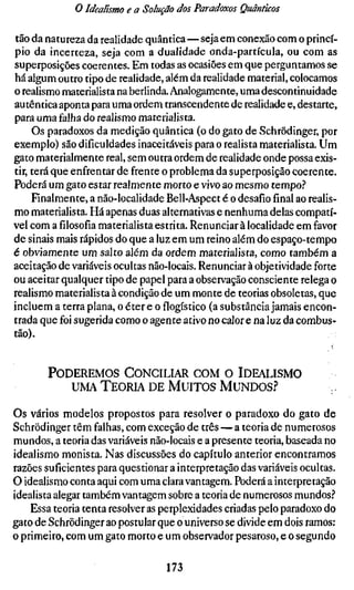 o Idealismo e a Solução dos Paradoxos Quânticos

tão da natureza da realidade quântica—seja em conexão com o princí-
pio da incerteza, seja com a dualidade onda-partícula, ou com as
superposições coerentes. Em todas as ocasiões em que perguntamos se
há algum outro tipo de realidade, além da realidade material, colocamos
o realismo materialista na berlinda. Analogamente, uma descontinuidade
autêntica aponta para uma ordem transcendente de realidade e, destarte,
para uma falha do realismo materialista.
     Os paradoxos da medição quântica (o do gato de Schrödinger, por
exemplo) são dificuldades inaceitáveis para o realista materialista. Um
gato materialmente real, sem outra ordem de realidade onde possa exis-
tir, terá que enfrentar de frente o problema da superposição coerente.
Poderá um gato estar realmente morto e vivo ao mesmo tempo.''
     Finalmente, a não-localidade Bell-Aspect é o desafio final ao realis-
mo materialista. Há apenas duas alternativas e nenhuma delas compatí-
vel com afilosofiamaterialista estrita. Renunciar à localidade em favor
de sinais mais rápidos do que a luz em um reino além do espaço-tempo
é obviamente um salto além da ordem materialista, como também a
aceitação de variáveis ocultas não-locais. Renunciar à objetividade forte
ou aceitar qualquer tipo de papel para a observação consciente relega o
realismo materialista à condição de um monte de teorias obsoletas, que
incluem a terra plana, o éter e oflogístico(a substância jamais encon-
trada que foi sugerida como o agente ativo no calor e na luz da combus-
tão).


       P O D E R E M O S C O N C I L I A R C O M O IDEALISMO
             UMA T E O R I A D E M U I T O S M U N D O S ?

Os vários modelos propostos para resolver o paradoxo do gato de
Schrödinger têm falhas, com exceção de três — a teoria de numerosos
mundos, a teoria das variáveis não-locais e a presente teoria, baseada no
idealismo monista. Nas discussões do capítulo anterior encontramos
razões suficientes para questionar a interpretação das variáveis ocultas.
O idealismo conta aqui com uma clara vantagem. Poderá a interpretação
idealista alegar também vantagem sobre a teoria de numerosos mundos.''
    Essa teoria tenta resolver as perplexidades criadas pelo paradoxo do
gato de Schrödinger ao postular que o universo se divide em dois ramos:
o primeiro, com um gato morto e um observador pesaroso, e o segundo

                                  173
 