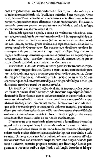 o UNIVERSO AUTOCONSCIENTE

 com um gato vivo e um observador feliz. Tente, contudo, usá-la para
 solucionar o paradoxo da não-localidade quântica. Uma medição, neste
 caso, de um elétron correlacionado continua a dividir o mundo de seu
parceiro, que se encontra à distância, e instantaneamente. Essa inter-
pretação, portanto, parece comprometer a localidade e, daí, não reforça
absolutamente o realismo materialista.
     Mas ainda que não o ajude, a teoria de muitos mundos deve, com
certeza, ser considerada como alternativa viável à interpretação idealis-
ta. A alternativa de muitos mundos (tal como a teoria de variáveis ocul-
tas não-locais), porém, ignora muitos dos aspectos revolucionários da
interpretação de Copenhague. Em contraste, o idealismo monista de-
cola a partir do ponto em que a interpretação de Copenhague se torna
vaga, e declara explicamente que as ondas quânticas, ou superposições
coerentes, são reais, mas existem em um domínio transcendente que se
situa além da realidade material e em acréscimo a ela.
     Na verdade, a idéia de muitos mundos pode ser facilmente incorpo-
rada à interpretação idealista. Quando examinamos com cuidado essa
teoria, descobrimos que ela emprega a observação consciente. Como
definir, por exemplo, quando corre uma bifurcação no universo.'' Se isso
acontecer quando houver uma medição, então, por definição, a medição
da mesma envolve o papel de um observador.
     De acordo com a interpretação idealista, as superposições coeren-
tes existem em um domínio transcendente como arquétipos informes
de matéria. Suponhamos que os universos paralelos da teoria de nume-
rosos mundos não são materiais, mas arquetípicos em conteúdo. Supo-
nhamos ainda que são universos da mente.' Neste caso, em vez de dizer
que cada observação projeta um ramo do universo material, poderíamos
dize r qu e cada observação cria uma trilha causal no contexto depossibilida
no domínio transcendente da realidade. Uma vez feita a opção, todas meno
uma das trilhas são excluídas do mundo da manifestação.
     Notem como esta maneira de reinterpretar o formalismo de muitos
mundos dispensa a proliferação dispendiosa de universos materiais.
     Um dos aspectos atraentes da teoria de numerosos mundos é que a
existência de muitos deles torna mais palatável aplicar a mecânica a todo
o cosmo. Uma vez que a mecânica quântica é uma teoria probabilística,
físicos sentem-se constrangidos em pensarem uma função de onda para
todo o universo, como foi proposta por Stephen Hawking.^ Eles se per-
guntam se podemos atribuir significado a tal função de onda, se há ape-

                                 174
 
