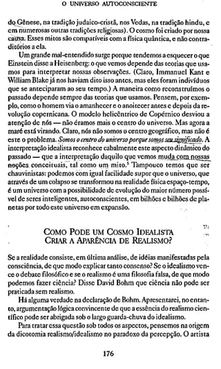 o UNIVERSO AUTOCONSCIENTE

dq Gênese, na tradição judaico-cristã, nos Vedas, na tradição hindu, e
em numerosas outras tradições religiosas). O cosmo foi criado por nossa
caiisa. Esses mitos são compatíveis com a física quântica, e não contra-
ditórios a ela.
    Um grande mal-entendido surge porque tendemos a esquecer o que
Einstein disse a Heisenberg: o que vemos depende das teorias que usa-
mos para interpretar nossas observações. (Claro, Immanuel Kant e
William Blake já nos haviam dito isso antes, mas eles foram indivíduos
que se anteciparam ao seu tempo.) A maneira como reconstruímos o
passado depende sempre das teorias que usamos. Pensem, por exem-
plo, como o homem via o amanhecer e o anoitecer antes e depois da re-
volução copernicana. O modelo helicêntrico de Copérnico desviou a
atenção de nós — não éramos mais o centro do universo. Mas agora a
maré está virando. Claro, nós não somos o centro geográfico, mas não é
este o problema. Somos o centro do unwersoporqu£sompjsmMgn^kado. A
interpretação idealista reconhece cabalmente este aspecto dinâmico do
passado — que a interpretação daquilo que venriosmudaj;onuiossas^
ftoções conceituais, tal como urn mito.^ Tampouco temos que ser
chauvinistas: podemos com igual facilidade supor que o universo, que
através de um colapso se transformou na realidade física espaço-tempo,
é um universo com a possibilidade de evolução do maior número possí-
vel de seres inteligentes, autoconscientes, em bilhões e bilhões de pla-
netas por todo este universo em expansão.


            COMO PODE UM COSMO IDEALISTA                              ,1'
            CRIAR A APARÊNCIA DE REALISMO?

Se a realidade consiste, em última análise, de idéias manifestadas pela
consciência, de que modo explicar tanto consenso.? Se o idealismo ven-
ce o debate filosófico e se o realismo é uma filosofia falsa, de que modo
podemos fazer ciência? Disse David Böhm que ciência não pode ser
praticada sem realismo.
     Há alguma verdade na declaração de Böhm. Apresentarei, no entan-
to, argumentação lógica convincente de que a essência do realismo cien-
tífico pode ser abrigada sob o largo guarda-chuva do idealismo.
     Para tratar essa questão sob todos os aspectos, pensemos na origem
da dicotomia realismo/idealismo no paradoxo da percepção. O artista

                                  176
 