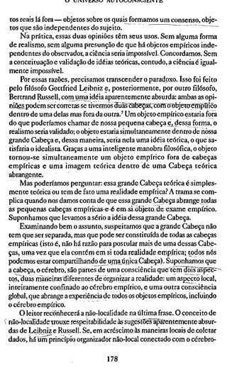 J   UiMVE/lV3»J   /  U HJV^V^l'NOl-.lIilN   m



 tos reais lá fora—objetos sobre os quais formamos um consenso, obje-
 tos que são independentes do sujeito.              '
      Na prática, essas duas opiniões têm seus usos. Sem alguma forma
 de realismo, sem alguma presunção de que há objetos empíricos inde-
 pendentes do observador, a ciência seria impossível. Concordamos. Sem
 a conceituação e validação de idéias teóricas, contudo, a ciência é igual-
 mente impossível.
      Por essas razões, precisamos transcender o paradoxo. Isso foi feito
 pelo filósofo Gottfried Leibniz e, posteriormente, por outro filósofo,
 Bertrand Russell, conruma idéia aparentemente absurda: ambas as opi-
 niões podem ser corretas se tivermos aljãs^cãbep[s7coTOxrobjet0^mpÍnco
 dentro de uma delas mas fora da outra.^ Um objeto empírico estaria fora
 do que poderíamos chamar de nossa pequena cabeça e^ dessa forma, o
 realismo seria validado; o objeto estaria simultaneamente dentro de riòssa
 grande Cabeça e, dessa maneira, seria nela uma idéia teórica, o que sa-
 tisfaria o idealista. Graças a uma inteligente manobrafilosófica,o objeto
 tornou-se simultaneamente um objeto empírico fora de cabeças
 empíricas e uma imagem teórica dentro de uma Cabeça teórica
 abrangente.
      Mas poderíamos perguntar: essa grande Cabeça teórica é simples-
 mente teórica ou tem de fato uma realidade empírica.'' A trama se com-
 plica quando nos damos conta de que essa grande Cabeça abrange todas
 as pequenas cabeças empíricas-e & em si^Ejeto de exame empírico.
 Suponhamos que levamos a sério a idéia dessa grande Cabeça.
      Examinando bem o assunto, suspeitamos que a grande Cabeça não
 tem que ser separada, mas que pode ser constituída de todas as cabeças
 empíricas (isto é, não há razão para postular mais de uma dessas Cabe-
 ças, uma vez que ela contém em si toda realidade eropírica; todos nós
 podemos estar compartilhando de uma_única Cabeça). Suponhamos que
 a cabeça, o cérebro, são partes de uma consciência quertènTdõÍs^ãspec^^^
 tos, duas rnãheiras diferentes de organizar a realidade: um aspecto local,
 inteiramente confinado ao cérebro empírico, e uma outra consciência
 global, que abrange a experiência de todos os objetos empíricos, incluindo
 o cérebro empírico.
     O leitor reconhecerá a não-localidade na última frase. O conceito de
[ não-localidade^rouxe respeitabilidade às sugestoeslpàfentemente absur-
 das de Leibniz e Russell. Se, em acréscimo às maneiras locais de coletar
 dados, há um princípio organizador não-local conectado com o cérebro-

                                       178
 
