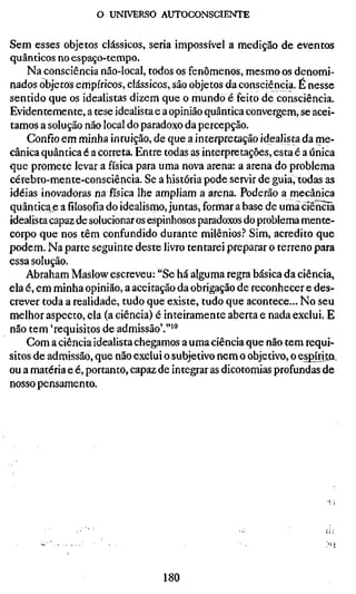 o UNIVERSO AUTOCONSCIENTE


Sem esses objetos clássicos, seria impossível a medição de eventos
quânticos no espaço-tempo.
    Na consciência não-local, todos os fenômenos, mesmo os denomi-
nados objetos empíricos, clássicos, são objetos da consciência. É nesse
sentido que os idealistas dizem que o mundo é feito de consciência.
Evidentemente, a tese idealista e a opinião quântica convergem, se acei-
tamos a solução não local do paradoxo da percepção.
    Confio em minha intuição, de que a interpretação idealista da me-
cânica quântica é a correta. Entre todas as interpretações, esta é a única
que promete levar a física para uma nova arena: a arena do problema
cérebro-mente-consciência. Se a história pode servir de guia, todas às
idéias inovadoras na física lhe ampliam a arena. Poderão a mecânica
quântica e a filosofia do idealismo, juntas, formar a base de uma òrênciã
idealista capaz de solucionar os espinhosos paradoxos do problema mente-
corpo que nos têm confundido durante milênios.^ Sim, acredito que
podem. Na parte seguinte deste livro tentarei preparar o terreno para
essa solução.
    Abraham Maslow escreveu: "Se há alguma regra básica da ciência,
ela é, em minha opinião, a aceitação da obrigação de reconhecer e des-
crever toda a realidade, tudo que existe, tudo que acontece... No seu
melhor aspecto, ela (a ciência) é inteiramente aberta e nada exclui. E
não tem 'requisitos de admissão'.""*
    Com ä ciência idealista chegamos a uma ciência que não tem requi-
sitos de admissão, que não exclui o subjetivo nem o objetivo, o espírita,
ou a matéria e é, portanto, capaz de integrar as dicotomias profundas de
nosso pensamento.




                                  180
 