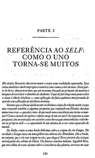 PARTE 3



    REFERENCIA AO SELF:
       COMO O UNO
     TORNA-SE MUITOS

Há séculos Descartes descreveu mente e corpo como realidades separadas. Esse
cisma dualístico ainda impregna a manara como vemos anos mesmos. Nestapar-
te do livro, demonstraremos que um monismo baseado no primado da matéria é
incapaz de exorázar o demônio do dualismo. O que de fato lança umaponte sobre
o cisma é ciência idealista — uma aplicação dafísica quântica interpretada de
acordo com a filosofia do idealismo monista.
     Veremos que a ciência idealista não só elimina o asma da relação mente-corpo
mas responde também a algumas perguntas que confundiram filósofos durante
numerosas eras—questões como: de que modo uma consciência una toma-se mui-
tas? Como o mundo de sujeitos e objetos surge de um ser uno P As respostas a estas
perguntas são encontradas em concátos como hierarquia emaranhada e referên-
cia ao próprio self— a capacidade de um sistema de se ver como separado do
mundo.
    Na índia, conta-se uma lenda belíssima sobre a origem do rio Ganges. Na
verdade o Ganges nasce em uma gelara nas alturas dos Himalaias. Diz a lenda,
no entanto, que o rio tem origem no céu e que chega à Terra através das tranças
entrelaçadas dos cabelos de Skiva. Umfamoso dentista indiano, Jagadish Bose,
que teve idéias de vasto alcance sobre a consáênda das plantas, escreveu em suas


                                    181
 