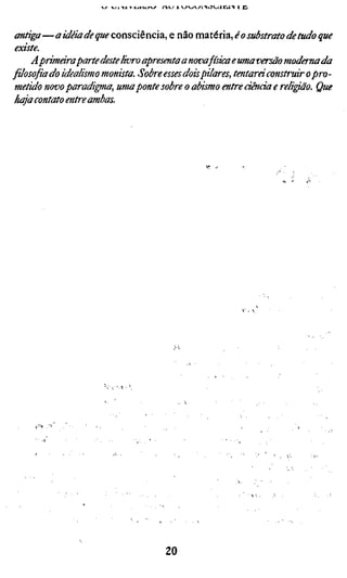 •IA T jj/xAjjv^ n._í i v-/v-4V/i^tJVjiXLi.'N 1 Cl



 antiga—a idéia de que consciência e não maxéúzj o substrato de tudo que
 existe.
     A primara parte deste livro apresenta a nova física e uma versão moderna da
filosofiado idealismo monista. Sobre esses dois pilares, tentará construir o pro-
 metido novo paradigma, uma ponte sobre o abismo entre ciência e religião. Que
 haja contato entre ambas.




                                          20
 
