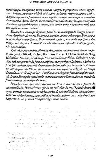 o UNIVERSO AUTOCONSCIENTE

 memórias que, nainfãncia, ouviaosomdo Ganges e sepermutava sobre o signif
 cado da lenda. Ao chegar à idade adulta, descobriu uma resposta: caráter cícli
 A água evapora-se eforma nuvens, em seguida cai como neve nospicos mais alt
 da montanha. A neve derrete-se e se tran^orma na fonte dosrios,que em seguid
 descobrem seu caminho para o oceano, mas apenas para evaporar-se mais um
 vez, enquanto o ciclo continua.
      Eu, também, ao tempo dejovem, passei horas às margens do Ganges, pensa
 do no si^if içado da lenda. De alguma manara, eu não achava que Bose dera a
 respostafinal ao significado. Natureza aclica, claro, mas qual o significado da
 tranças entrelaçadas de Shiva? Eu não sabia como responder a esta pergunta
 não nessa ocasião.
      Após olharpara muitos diferentesrios,a lenda continuou a me deixar confu
 so, até que li o Gödel, Escher, Bach: An Eternal Golden Braid, de Doug
 H of stadter Na lenda, orioGanges (outro nome da mãe divina) simboliza o prin
 cípio informe por trás daforma manifesta, os arquétipos platônicos; e Shiva é o
princípio semforma por trás da autoconsciência manifesta, o inconsciente. As tr
 ças entrelaçadas de Shiva representam uma hierarquia entrelaçada (a tranç
 dourada eterna de H of stad ter). A realidade nos chega em forma manifesta atra
 vés de uma hierarquia entrelaçada, exatamente como o Ganges desce ao mundo
forma através das tranças de Shiva.
      Descobriremos que esta resposta nos leva à idéia de um espectro de
 autoconsciência. Descobriremos que há um ^eîalém do ego. O estudo desse s
 maiorpermite-nos integrar as várias teorias de personalidade dapsicóloga mo -
 dema—o behaviorismo, apsicanálise e a transpessoal— com a visão do s^Xiqu
 é expressada nas grandes tradições religiosas do mundo.




    .-^^'Í,Y   V^   .•-.•Mií.




                                     182
 