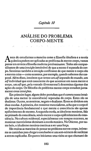 Capítulo 10


             ANALISE DO PROBLEMA
                CORPO-MENTE



A    ntes de estudarmos a maneira como afilosofiaidealista e a teoria
     .quântica podem ser aplicadas ao problema da mente-corpo, vamos
passar em revista afilosofiamoderna predominante. Todos nós compar-
tilhamos de uma intuição irresistível de que a mente é separada do cor-
po. Sentimos também a intuição conflitante de que mente e corpo são
a mesma coisa—como acontece, por exemplo, quando sofremos dor cor-
poral. Além disso, intuímos que temos um j^^separado do mundo, um
í^^individual que está consciente do que acontece em nossa mente e
corpo, umí^^que, pela vontade (livremente.'') determina algumas das
ações do corpo. Osfilósofosdo problema mente-corpo estudam justa-
mente essas intuições.
     Em primeiro lugar, alguns deles postulam que é correta nossa intui-
ção de uma mente (e consciência) separadas do corpo. Estes são os
dualistas. Outros, os monistas, negam o dualismo. Estes se dividem em
duas escolas. A primeira, dos monistas materialistas, acha que o corpo é
de importância fundamental e que mente e consciência são apenas
epifenômenos do mesmo. A segunda escola, os idealistas monistas, fala
no primado da consciência, sendo mente e corpo epifenômenos da cons-
ciência. Na cultura ocidental, especialmente em tempos recentes, os
monistas materialistas dominam a escola monista. No Oriente, por ou-
tro lado, o idealismo monista continua a ser uma força.
    São muitas as maneiras de pensar no problema mente-corpo, inúme-
ros os caminhos para chegar a conclusões e um sem-número de sutilezas
a serem explicadas. Enquanto iniciamos uma visita ao que chamarei de

                                  183
 