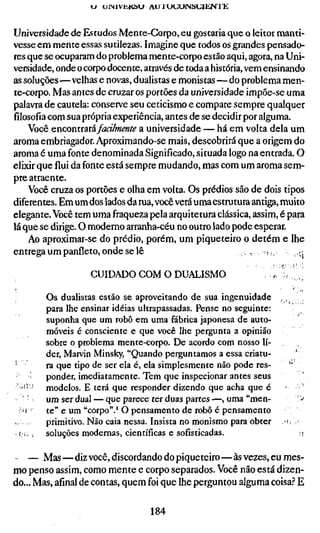 J UINIVÜKÜU AU lUUUINSUlEN rK


Universidade de Estudos Mente-Gorpo, eu gostaria que o leitor manti-
vesse em mente essas sutilezas. Imagine que todos os grandes pensado-
res que se ocuparam do problema mente-corpo estão aqui, agora, na Uni-
versidade, onde o corpo docente, através de toda a história, vem ensinando
as soluções—velhas e novas, dualistas e monistas—do problema men-
te-corpo. Mas antes de cruzar os portões da universidade impõe-se uma
palavra de cautela: conserve seu ceticismo e compare sempre qualquer
filosofia com sua própria experiência, antes de se decidir por alguma.
    Você encontrará faa/mente a universidade — há em volta dela um
aroma embriagador. Aproximando-se mais, descobrirá que a origem do
aroma é uma fonte denominada Significado, situada logo na entrada. O
elixir que flui da fonte está sempre mudando, mas com um aroma sem-
pre atraente.
    Você cruza os portões e olha em volta. Os prédios são de dois tipos
diferentes. Em um dos lados da rua, você verá uma estrutura antiga, muito
elegante. Você tem uma fraqueza pela arquitetura clássica, assim, é para
lá que se dirige. O moderno arranha-céu no outro lado pode esperar.
    Ao aproximar-se do prédio, porém, um piqueteiro o detém e lhe
entrega um panfleto, onde se lê                            .-ri.        ij

                       CUIDADO COM O DUALISMO                       ^    I..

             Os dualistas estão se aproveitando de sua ingenuidade , ,
             para lhe ensinar idéias ultrapassadas. Pense no seguinte:
             suponha que um robô em uma fábrica japonesa de auto-
             móveis é consciente e que você lhe pergunta a opinião
             sobre o problema mente-corpo. De acordo com nosso lí-
             der, Marvin Minsky, "Quando perguntamos a essa criatu-      '
•            ra que tipo de ser ela é, ela simplesmente não pode res-  "
             ponder, imediatamente. Tem que inspecionar antes seus
    '•' '    modelos. E terá que responder dizendo que acha que é
     ''      um ser dual — que parece ter duas partes —, uma "men-         :-
                                                                            >
     ij      te" e um "corpo".'O pensamento de robô é pensamento
             primitivo. Não caia nessa. Insista no monismo para obter Ü
    í.i, .   soluções modernas, científicas e sofisticadas.             r>

 • — Mas—diz você, discordando do piqueteiro—às vezes, eu mes-
mo penso assim, como mente e corpo separados. Você não está dizen-
do... Mas, afinal de contas, quem foi que lhe perguntou alguma coisa.? E

                                      184
 