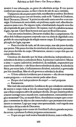Referência ao Self.' Como o Uno Toma-se Muitos

quanto à sua informação, eu gosto da sabedoria antiga. E vou querer
conferir por mim mesmo, se fizer o favor de sair de meu caminho.
     O piqueteiro dá um passo para o lado, encolhendo os ombros. Em frente
ao prédio há um poste com um letreiro, onde se lê: "Galeria do Dualismo,
René Descartes, Diretor." A primeira sala onde entra envolve-o em nos-
talgia. Um homem de meia-idade, um professor, supõe você, olha silencio-
samente para o teto. Por alguma razão, a familiaridade daquele rosto lhe
dá a impressão de que o reconhece. De repente, você vê a tabuleta na mesa:
Cogito, ergo sum. Claro! Este homem tem que ser René Descartes.
     Com um sorriso bondoso. Descartes retribui-lhe o cumprimento. Os
olhos dele brilham enquanto responde com voz cheia de dignidade a seu
pedido de uma explicação da relação mente-corpo. E é elegante sua ex-
plicação do Co^to, ergo sum:
     — Posso duvidar de tudo, até de meu corpo, mas não posso duvidar
que penso. Não posso duvidar da existência de minha mente pensante,
mas posso duvidar do corpo. Obviamente, mente e corpo têm que ser
coisas diferentes.
     Continua ele dizendo que há duas substâncias independentes, a
substância da alma e a substância física. A primeira é indivisível. Mente
e alma—a parte indivisível, irredutível, da realidade, responsável por
nosso livre-arbítrio—são feitas desta substância da alma. A substância
física, por outro lado, é infinitamente divisível, redutível, e governada
por leis científicas. Mas só a fé governa a substância da alma.
     — O livre-arbítrio é evidente por si mesmo—diz ele em resposta
a uma pergunta—e só nossa mente pode saber disso.
    — Porque ela é independente do corpo.^—você pergunta.
     — Exatamente.
     Mas você não está satisfeito. Lembra-se de que o dualismo cartesiano
de mente e corpo viola as leis de conservação da energia e momentum,
que a física comprova além de qualquer dúvida. De que maneira poderia
a mente interagir com o mundo sem, ocasionalmente, intercambiar ener-
gia ^momentum} Ora, no mundo físico, descobrimos sempre que a ener-
gia e omomentum de objetos são conservados e que permanecem exata-
mente os mesmos. Logo que surge uma oportunidade, você engrola uma
desculpa e deixa a sala de Descartes.
    A sala contígua tem o nome de Gottfried Leibniz gravada na porta.
Ao entrar, o professor Leibniz pergunta cortesmente:
    — O que era que você estava fazendo lá dentro, com o velho Des-

                                  185
 