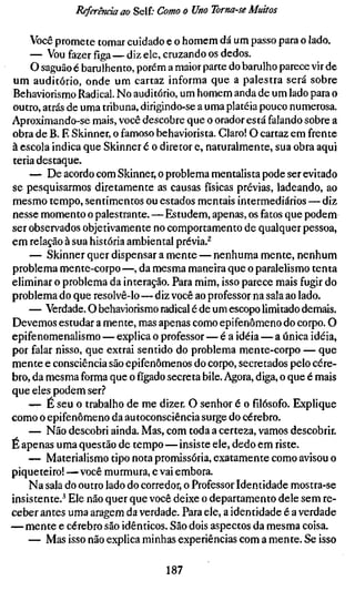 Referenda ao Self; Como o Uno Toma-se Muitos

    Você promete tomar cuidado e o homem dá um passo para o lado.
    — Vou fazer figa — diz ele, cruzando os dedos.
    O saguão é barulhento, porém a maior parte do barulho parece vir de
um auditório, onde um cartaz informa que a palestra será sobre
Behaviorismo Radical. No auditório, um homem anda de um lado para o
outro, atrás de uma tribuna, dirigindo-se a uma platéia pouco numerosa.
Aproximando-se mais, você descobre que o orador está falando sobre a
obra de B. F. Skinner, o famoso behaviorista. Claro! O cartaz em frente
à escola indica que Skinner é o diretor e, naturalmente, sua obra aqui
teria destaque.
    — De acordo com Skinner, o problema mentalista pode ser evitado
se pesquisarmos diretamente as causas físicas prévias, ladeando, ao
mesmo tempo, sentimentos ou estados mentais intermediários — diz
nesse momento o palestrante.—Estudem, apenas, os fatos que podem
ser observados objetivamente no comportamento de qualquer pessoa,
em relação à sua história ambiental prévia.^
    — Skinner quer dispensar a mente — nenhuma mente, nenhum
problema mente-corpo—, da mesma maneira que o paralelismo tenta
eliminar o problema da interação. Para mim, isso parece mais fugir do
problema do que resolvê-lo—diz você ao professor na sala ao lado.
    — Verdade. O behaviorismo radical é de um escopo limitado demais.
Devemos estudar a mente, mas apenas como epifenômeno do corpo. O
epifenomenalismo — explica o professor—é a idéia — a única idéia,
por falar nisso, que extrai sentido do problema mente-corpo — que
mente e consciência são epifenômenos do corpo, secretados pelo cére-
bro, da mesma forma que o fígado secreta bile. Agora, diga, o que é mais
que eles podem ser.^"
    — É seu o trabalho de me dizer. O senhor é o filósofo. Explique
como o epifenômeno da autoconsciência surge do cérebro.
    — Não descobri ainda. Mas, com toda a certeza, vamos descobrir.
É apenas uma questão de tempo — insiste ele, dedo em riste.
    — Materialismo tipo nota promissória, exatamente como avisou o
piqueteiro! —você murmura, e vai embora.
    Na sala do outro lado do corredor, o Professor Identidade mostra-se
insistente.* Ele não quer que você deixe o departamento dele sem re-
ceber antes uma aragem da verdade. Para ele, a identidade é a verdade
— mente e cérebro são idênticos. São dois aspectos da mesma coisa.
    — Mas isso não explica minhas experiências com a mente. Se isso

                                 187
 