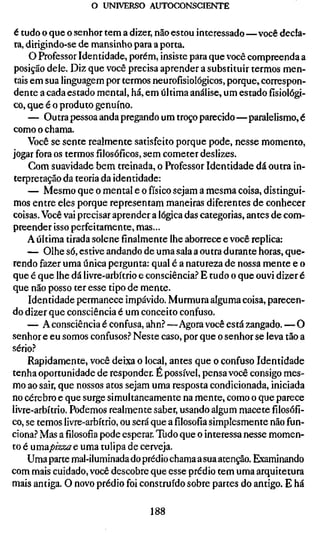 o UNIVERSO AUTOCONSCIENTE


é tudo o que o senhor tem a dizer, não estou interessado—você decla-
 ra, dirigindo-se de mansinho para a porta.
     O Professor Identidade, porém, insiste para que você compreenda a
 posição dele. Diz que você precisa aprender a substituir termos men-
 tais em sua linguagem por termos neurofisiológicos, porque, correspon-
dente a cada estado mental, há, em última análise, um estado fisiológi-
co, que é o produto genuíno.
     — Outra pessoa anda pregando um troço parecido—paralelismo, é
como o chama.
     Você se sente realmente satisfeito porque pode, nesse momento,
jogar fora os termos filosóficos, sem cometer deslizes.
     Com suavidade bem treinada, o Professor Identidade dá outra in-
terpretação da teoria da identidade:
     — Mesmo que o mental e o físico sejam a mesma coisa, distingui-
mos entre eles porque representam maneiras diferentes de conhecer
coisas. Você vai precisar aprender a lógica das categorias, antes de com-
preender isso perfeitamente, mas...
     A última tirada solene finalmente lhe aborrece e você replica:
     — Olhe só, estive andando de uma saia a outra durante horas, que-
rendo fazer uma única pergunta: qual é a natureza de nossa mente e o
que é que lhe dá livre-arbítrio e consciência.'' E tudo o que ouvi dizer é
que não posso ter esse tipo de mente.
     Identidade permanece impávido. Murmura alguma coisa, parecen-
do dizer que consciência é um conceito confuso.
     — A consciência é confusa, ahn? —Agora você está zangado. — O
senhor e eu somos confusos.'' Neste caso, por que o senhor se leva tão a
sério.?
     Rapidamente, você deixa o local, antes que o confuso Identidade
tenha oportunidade de responder. É possível, pensa você consigo mes-
mo ao sair, que nossos atos sejam uma resposta condicionada, iniciada
no cérebro e que surge simultaneamente na mente, como o que parece
livre-arbítrio. Podemos realmente saber, usando algum macete filosófi-
co, se temos livre-arbítrio, ou será que a filosofia simplesmente não fun-
ciona.? Mas afilosofiapode esperar. Tudo que o interessa nesse momen-
to é umapizza e uma tulipa de cerveja.
     Uma parte mal-iluminada do prédio chama a sua atenção. Examinando
com mais cuidado, você descobre que esse prédio tem uma arquitetura
mais antiga. O novo prédio foi construído sobre partes do antigo. E há

                                  188
 