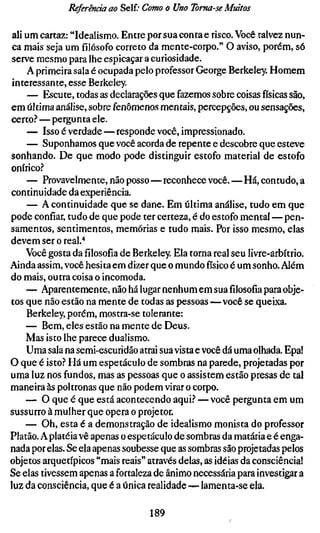 Referenda ao Self; Como o Uno Toma-se Muitos

 ali um cartaz: "Idealismo. Entre por sua conta e risco. Você talvez nun-
 ca mais seja um filósofo correto da mente-corpo." O aviso, porém, só
 serve mesmo para lhe espicaçar a curiosidade.
     A primeira sala é ocupada pelo professor George Berkeley. Homem
 interessante, esse Berkeley.
     — Escute, todas as declarações que fazemos sobre coisas físicas são,
em última análise, sobre fenômenos mentais, percepções, ou sensações,
certo.-* — pergunta ele.
     — Isso é verdade — responde você, impressionado.
     — Suponhamos que você acorda de repente e descobre que esteve
sonhando. De que modo pode distinguir estofo material de estofo
onirico.-*
     — Provavelmente, não posso—reconhece você.—Há, contudo, a
continuidade da experiência.
     — A continuidade que se dane. Em última análise, tudo em que
pode confiar, tudo de que pode ter certeza, é do estofo mental — pen-
samentos, sentimentos, memórias e tudo mais. Por isso mesmo, elas
devem ser o real."*
     Você gosta dafilosofiade Berkeley. Ela torna real seu livre-arbítrio.
Ainda assim, você hesita em dizer que o mundo físico é um sonho. Além
do mais, outra coisa o incomoda.
     — Aparentemente, não há lugar nenhum em suafilosofiapara obje-
tos que não estão na mente de todas as pessoas—você se queixa.
     Berkeley, porém, mostra-se tolerante:
     — Bem, eles estão na mente de Deus.
     Mas isto lhe parece dualismo.
     Uma sala na semi-escuridão atrai sua vista e você dá uma olhada. Epa!
O que é isto? Há um espetáculo de sombras na parede, projetadas por
uma luz nos fundos, mas as pessoas que o assistem estão presas de tal
maneira às poltronas que não podem virar o corpo.
     — O que é que está acontecendo aqui? — você pergunta em um
sussurro à mulher que opera o projeter.
     — Oh, esta é a demonstração de idealismo monista do professor
Platão. A platéia vê apenas o espetáculo de sombras da mataria e é enga-
nada por elas. Se ela apenas soubesse que as sombras são projetadas pelos
objetos arquetípicos "mais reais" através delas, as idéias da consciência!
Se elas tivessem apenas a fortaleza de ânimo necessária para investigar a
luz da consciência, que é a única realidade — lamenta-se ela.

                                  189
 