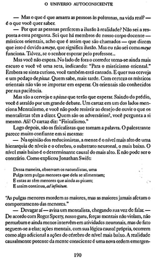 o UNIVERSO AUTOCONSCIENTE


    — Mas o que é que amarra as pessoas às poltronas, na vida real? —
é o que você quer saber.
    — Por que as pessoas preferem a ilusão à realidade.? Não sei a res-
posta a essa pergunta. Sei que há membros de nosso corpo docente —
místicos orientais, acho que é assim que são chamados — que dizem
que isso é devido amaya, que significa ilusão. Mas eu não sei comomaya
funciona. Talvez, se o senhor esperar pelo professor...
    Mas você não espera. No lado de fora o corredor torna-se ainda mais
escuro e você vê uma seta, indicando: "Para o misticismo oriental."
Embora se sinta curioso, você também está cansado. E quer sua cerveja
e um pedaço depizza. Quem sabe, mais tarde. Com certeza os místicos
orientais não vão se importar em esperar. Os orientais são conhecidos
por sua paciência.
    Mas são a cerveja e apizza que terão que esperar. Saindo do prédio,
você é atraído por um grande debate. Um cartaz em um dos lados men-
ciona Mentalismo, e você não pode resistir ao desejo de ouvir o que os
mentalistas têm a dizer. Quem são os adversários.^ você pergunta a si
mesmo. Ali! O cartaz diz: "Fisicalismo."
    Logo depois, são osfísicalistasque tomam a palavra. O palestrante
parece muito confiante em si mesmo:
   — Na opinião dos reducionistas, a mente é o nível mais alto de uma
hierarquia de níveis e o cérebro, o substrato neuronal, o mais baixo. O
nível mais baixo é o determinante causai do mais alto. E não pode ser o
contrário. Como explicou Jonathan Swift:

   Dessa maneira, observam os naturalistas, uma
   Pulga tem pulgas menores que dela se alimentam;
   E estas as têm menores que ainda as picam;
   E assim continua, adinfinitum.

'As pulgas menores mordem as maiores, mas as maiores jamais afetam o
comportamento das menores."
    — Devagar aí—avisa um mentalista, chegando sua vez de falar. —
De acordo com Roger Sperry, nosso guru, forças mentais não violam, não
perturbam e ainda menos intervêm em atividades neuronais, mas de fato
seguem-se a elas; ações mentais, com sua lógica causal própria, ocorrem
como algo adicional a ações do cérebro de nível mais baixo. A realidade
causalmente potente da mente consciente é uma nova ordem emergen-

                                  190
 