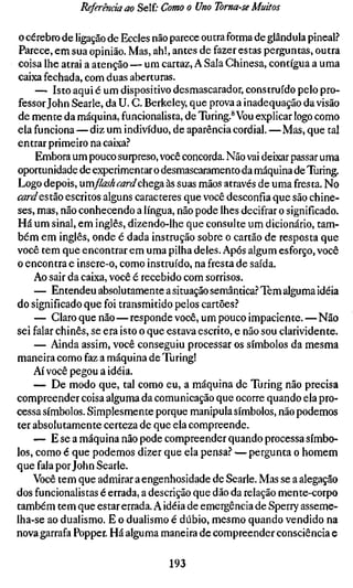 Referenciam Self; Como o Uno Toma-se Muitos

 o cérebro de ligação de Eccles não parece outra forma de glândula pineal?
 Parece, em sua opinião. Mas, ah!, antes de fazer estas perguntas, outra
 coisa lhe atrai a atenção — um cartaz, A Sala Chinesa, contígua a uma
 caixa fechada, com duas aberturas.
     — Isto aqui é um dispositivo desmascarador, construído pelo pro-
fessor John Searle, da U. G. Berkeley, que prova a inadequação da visão
de mente da máquina, funcionalista, de Turing.* Vou explicar logo como
ela funciona—diz um indivíduo, de aparência cordial.—Mas, que tal
entrar primeiro na caixa.''
     Embora um pouco surpreso, você concorda. Não vai deixar passar uma
oportunidade de experimentar o desmascaramento da máquina de Turing.
Logo depois, umflashcarddaegâ às suas mãos através de uma fresta. No
cardQstdiO escritos alguns caracteres que você desconfia que são chine-
ses, mas, não conhecendo a língua, não pode lhes decifrar o significado.
Há um sinal, em inglês, dizendo-lhe que consulte um dicionário, tam-
bém em inglês, onde é dada instrução sobre o cartão de resposta que
você tem que encontrar em uma pilha deles. Após algum esforço, você
o encontra e insere-o, como instruído, na fresta de saída.
    Ao sair da caixa, você é recebido com sorrisos.
     — Entendeu absolutamente a situação semântica.? Tem alguma idéia
do significado que foi transmitido pelos cartões.''
     — Claro que não—responde você, um pouco impaciente.—Não
sei falar chinês, se era isto o que estava escrito, e não sou clarividente.
     — Ainda assim, você conseguiu processar os símbolos da mesma
maneira como faz a máquina de Turing!
    Aí você pegou a idéia.
    — De modo que, tal como eu, a máquina de Turing não precisa
compreender coisa alguma da comunicação que ocorre quando ela pro-
cessa símbolos. Simplesmente porque manipula símbolos, não podemos
ter absolutamente certeza de que ela compreende.
    — E se a máquina não pode compreender quando processa símbo-
los, como é que podemos dizer que ela pensa.'* — pergunta o homem
que fala por John Searle.
    Você tem que admirar a engenhosidade de Searle. Mas se a alegação
dos funcionalistas é errada, a descrição que dão da relação mente-corpo
também tem que estar errada. A idéia de emergência de Sperry asseme-
lha-se ao dualismo. E o dualismo é dúbio, mesmo quando vendido na
nova garrafa Popper. Há alguma maneira de compreender consciência e

                                  193
 