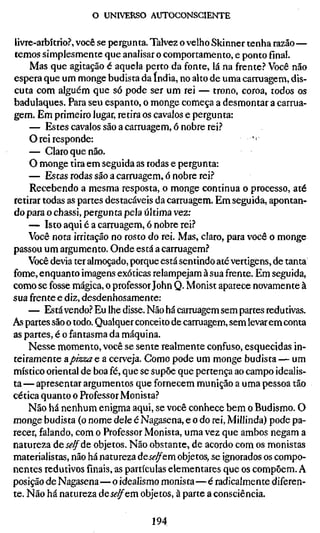 o UNIVERSO AUTOCONSCIENTE


livre-arbítrio?, você se pergunta. Talvez o velho Skinner tenha razão —
temos simplesmente que analisar o comportamento, e ponto final.
    Mas que agitação é aquela perto da fonte, lá na frente.'' Você não
espera que um monge budista da índia, no alto de uma carruagem, dis-
cuta com alguém que só pode ser um rei — trono, coroa, todos os
badulaques. Para seu espanto, o monge começa a desmontar a carrua-
gem. Em primeiro lugar, retira os cavalos e pergunta:
    — Estes cavalos são a carruagem, ó nobre rei.?
    O rei responde:                                         ''
    — Claro que não.
    O monge tira em seguida as rodas e pergunta:
    — Estas rodas são a carruagem, ó nobre rei.''
    Recebendo a mesma resposta, o monge continua o processo, até
retirar todas as partes destacáveis da carruagem. Em seguida, apontan-
do para o chassi, pergunta pela última vez:
    — Isto aqui é a carruagem, 6 nobre rei?
    Você nota irritação no rosto do rei. Mas, claro, para você o monge
passou um argumento. Onde está a carruagem.''
    Você devia ter almoçado, porque está sentindo até vertigens, de tanta
fome, enquanto imagens exóticas relampejam à sua frente. Em seguida,
como se fosse mágica, o professor John Q. Monist aparece novamente à
sua frente e diz, desdenhosamente:
    — Está vendo.? Eu lhe disse. Não há carruagem sem partes redutivas.
As partes são o todo. Qualquer conceito de carruagem, sem levar em conta
as partes, é o fantasma da máquina.
    Nesse momento, você se sente realmente confuso, esquecidas in-
teiramente apizza e a cerveja. Como pode um monge budista — um
místico oriental de boa fé, que se supõe que pertença ao campo idealis-
ta— apresentar argumentos que fornecem munição a uma pessoa tão
cética quanto o Professor Monista.?
    Não há nenhum enigma aqui, se você conhece bem o Budismo. O
monge budista (o nome dele é Nagasena, e o do rei, Millinda) pode pa-
recer, falando, com o Professor Monista, uma vez que ambos negam a
natureza deí^^de objetos. Não obstante, de acordo com os monistas
materialistas, não há natureza àeselfcm. objetos, se ignorados os compo-
nentes redutivos finais, as partículas elementares que os compõem. A
posição de Nagasena—o idealismo monista—é radicalmente diferen-
te. Não há natureza deí<?^em objetos, à parte a consciência.

                                  194
 