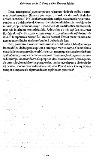 Referendam Seit Como o Uno Toma-se Muitos

     Note, em especial, que tampouco há necessidade de atribuir natu-
 reza âeselfa sujeitos. (É neste ponto que o tipo de idealismo de Berkeley
enfrenta críticas.) No idealismo monista antigo, só a consciência trans-
cendente e unitiva é real. O resto, incluindo a divisão sujeito-objeto do
 mundo, é epifenômeno, maya, ilusão. Esta idéia é filosoficamente sutil,
 mas não inteiramente satisfatória. A doutrina do não-self (da natureza
ilusória dose/f) não explica como surge a experiência deserdo indiví-
duo. E tampouco o nosso "Eu" muito pessoal. Dessa maneira, uma de
nossas experiências mais profundas é deixada de fora.
     Este, portanto, é o nosso curto sumário dafilosofia.O dualismo en-
frenta dificuldades para explicar a interação mente-corpo. Os monistas
materialistas negam o livre-arbítrio e sustentam que a consciência é um
epifenômeno, simplesmente a clamorosa manifestação dosofíwarede nos-
so bocomputa.doxhardware. Os próprios idealistas monistasficamaquém
de uma solução satisfatória, porque eles, também, solapam a vivência do
i^^pessoal, sendo enamorados demais do todo. Poderá a mecânica quântica
romper o impasse de algumas dessas espinhosas questões.''




                                 195
 
