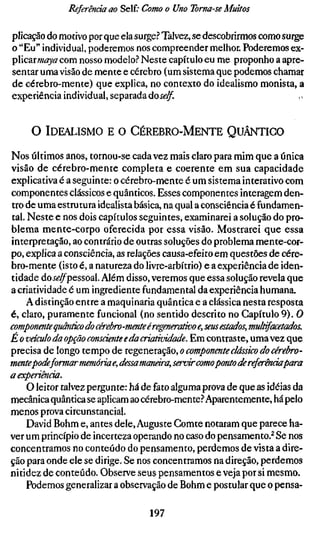 Referenda ao Self; Como o Uno Toma-se Muitos

plicação do motivo por que ela surge? Talvez, se descobrirmos como surge
o "Eu" individual, poderemos nos compreender melhor. Poderemos Q-%r
plicarmaya com nosso modelo? Neste capítulo eu me proponho a apre-
sentar uma visão de mente e cérebro (um sistema que podemos chamar
de cérebro-mente) que explica, no contexto do idealismo monista, a
experiência individual, separada do se/f                              ,.


     O IDEALISMO E O CÉREBRO-MENTE QUÂNTICO

Nos últimos anos, tornou-se cada vez mais claro para mim que a única
visão de cérebro-mente completa e coerente em sua capacidade
explicativa é a seguinte: o cérebro-mente é um sistema interativo com
componentes clássicos e quânticos. Esses componentes interagem den-
tro de uma estrutura idealista básica, na qual a consciência é fundamen-
tal. Neste e nos dois capítulos seguintes, examinarei a solução do pro-
blema mente-corpo oferecida por essa visão. Mostrarei que essa
interpretação, ao contrário de outras soluções do problema mente-cor-
po, explica a consciência, as relações causa-efeito em questões de cére-
bro-mente (isto é, a natureza do livre-arbítrio) e a experiência de iden-
tidade do j^^pessoal. Além disso, veremos que essa solução revela que
a criatividade é um ingrediente fundamental da experiência humana.
    A distinção entre a maquinaria quântica e a clássica nesta resposta
é, claro, puramente funcional (no sentido descrito no Capítulo 9). O
componente quântico do cérebro-mente é regenerativo e, seus estados, mult
E o veículo da opção consciente e da criatividade. Em contraste, uma vez q
precisa de longo tempo de regeneração, o componente clássico do cérebro
mentepode formar memoriae, dessa mcmära, servir como ponto ck referenda
a experiência.
     O leitor talvez pergunte: há de fato alguma prova de que as idéias da
mecânica quântica se aplicam ao cérebro-mente? Aparentemente, há pelo
menos prova circunstancial.
     David Böhm e, antes dele, Auguste Comte notaram que parece ha-
ver um princípio de incerteza operando no caso do pensamento.^ Se nos
concentramos no conteúdo do pensamento, perdemos de vista a dire-
ção para onde ele se dirige. Se nos concentramos na direção, perdemos
nitidez de conteúdo. Observe seus pensamentos e veja por si mesmo.
    Podemos generalizar a observação de Böhm e postular que o pensa-

                                 197
 