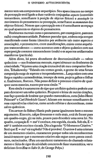 o UNIVERSO AUTOCONSCIENTE


mento tem um componente arquetípico. Seu aparecimento no campo
da percepção está ligado a duas variáveis conjugadas: aspecto (conteúdo
instantâneo, semelhante à posição de objetos físicos) e associação (o
movimento do pensamento na percepção, semelhante aomomentum dos
objetos físicos). Notem que a percepção em si é semelhante ao espaço
no qual aparecem os objetos do pensamento.
     Fenômenos mentais como o pensamento, por conseguinte, parecem
exibir complementaridade. Podemos postular que, embora seja sempre
manifestado como forma (descrito por atributos tais como aspecto e
associação), o pensamento, entre manifestações, existe como arquéti-
pos transcendentes — como acontece com o objeto quântico com sua
superposição coerente transcendente (onda) e os aspectos unifacetados
manifestos (partícula).
    Além disso, há prova abundante de descontinuidade — saltos
quânticos — nos fenômenos mentais, especialmente no fenômeno da
criatividade.'Vejamos uma citação irretocável de meu compositor favo-
rito, Tchaikowsky: "Falando em termos gerais, o germe de uma futura
composição surge de repente e inesperadamente... Lança raízes com uma
força e rapidez extraordinárias, irrompe da terra, projeta galhos e folhas
e, finalmente, floresce. Não posso definir o processo criativo de qual-
quer outra maneira, exceto por esta símile."*
    Essa símile é exatamente do tipo que umfísicoquântico poderia usar
para descrever um salto quântico. Pouparei o leitor de outras citações,
mas faço questão de lembrar que grandes matemáticos, como Jules-Henri
Poincaré^ e Gari Friedrich Gauss**, falaram em termos semelhantes de
suas experiências criativas, como sendo súbitas e descontínuas, como
saltos quânticos.
    Umcartoon de Sidney Harris pode passar igualmente bem o mesmo
argumento. Einstein, calças frouxonas e tudo mais, está de frente para
um quadro-negro, giz na mão, pronto para descobrir uma nova lei. No
quadro, a equação E = ma^ é escrita e, em seguida, riscada. Sob ela, E =
mb^ é também escrita e riscada. Diz a legenda: "O Momento Griativo."
Será que E = mc^ vai explodir.? Não é provável. Ocartoon é uma criatura
de um momento criativo, exatamente porque todos nós reconhecemos
intuitivamente que o momento criativo não segue esses passos contí-
nuos, raciocinados. (Para um excelente tratamento do chamado relaxa-
mento e falta derigorda advidade concreta de fazer matemática, ver o
delicioso iïvroHowto Soke It, de George Polya.)

                                 198
 