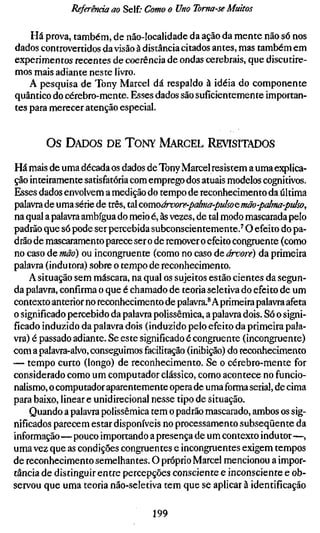 Referência ao Self; Como o Uno Toma-se Muitos

    Há prova, também, de não-localidade da ação da mente não só nos
dados controvertidos da visão à distância citados antes, mas também em
experimentos recentes de coerência de ondas cerebrais, que discutire-
mos mais adiante neste livro.
    A pesquisa de Tony Marcel dá respaldo à idéia do componente
quântico do cérebro-mente. Esses dados são suficientemente importan-
tes para merecer atenção especial.


        Os DADOS DE TONY MARCEL REVISITADOS

Há mais de uma década os dados de Tony Marcel resistem a uma explica-
ção inteiramente satisfatória com emprego dos atuais modelos cognitivos.
Esses dados envolvem a medição do tempo de reconhecimento da última
palavra de uma série de três, tal comoárvore-palma-puko e mão-palma-pids
na qual a palavra ambígua do meio é, às vezes, de tal modo mascarada pelo
padrão que só pode ser percebida subconscientemente.'' O efeito do pa-
drão de mascaramento parece ser o de remover o efeito congruente (como
no caso de mão) ou incongruente (como no caso de árvore) da primeira
palavra (indutora) sobre o tempo de reconhecimento.
    A situação sem máscara, na qual os sujeitos estão cientes da segun-
da palavra, confirma o que é chamado de teoria seletiva do efeito de um
contexto anterior no reconhecimento de palavra.* A primeira palavra afeta
o significado percebido da palavra polissêmica, a palavra dois. Só o signi-
ficado induzido da palavra dois (induzido pelo efeito da primeira pala-
vra) é passado adiante. Se este significado é congruente (incongruente)
com a palavra-alvo, conseguimos facilitação (inibição) do reconhecimento
— tempo curto (longo) de reconhecimento. Se o cérebro-mente for
considerado como um computador clássico, como acontece no funcio-
nalismo, o computador aparentemente opera de uma forma serial, de cima
para baixo, linear e unidirecional nesse tipo de situação.
    Quando a palavra polissêmica tem o padrão mascarado, ambos os sig-
nificados parecem estar disponíveis no processamento subseqüente da
informação—pouco importando a presença de um contexto indutor—,
uma vez que as condições congruentes e incongruentes exigem tempos
de reconhecimento semelhantes. O próprio Marcel mencionou a impor-
tância de distinguir entre percepções consciente e inconsciente e ob-
servou que uma teoria não-seletiva tem que se aplicar à identificação

                                 199
 