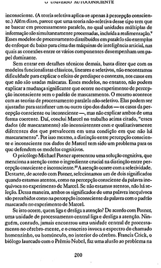 J   U I M V U K Ö U A U 1 UUUJNStJlJilN I E



inconsciente. (A teoria seletiva apIica-sc apenas à percepção conscien-
te.) Além disso, parece que uma teoria não-seletiva desse tipo tem que
se basear em processamento paralelo, no qual unidades múltiplas de
informação são simultaneamente processadas, incluída a realimentação.^
Esses modelos de processamento distribuídos em paralelo são exemplos
de enfoque de baixo para cima das máquinas de inteligência articial, nas
quais as conexões entre os vários componentes desempenham um pa-
pel dominante.
    Sem entrar em detalhes técnicos demais, basta dizer que com os
modelos funcionalistas clássicos, lineares e seletivos, não encontramos
dificuldade para explicar o efeito de predispor o contexto, nos casos em
que não são usadas máscaras. Esses modelos, no entanto, não podem
explicar a mudança significante que ocorre no experimento de percep-
ção inconsciente sem o padrão de mascaramento. O mesmo acontece
com as teorias de processamento paralelo não-seletivo. Elas podem ser
ajustadas para satisfazer um ou outro tipo dos dados — os casos da per-
cepção consciente ou inconsciente —, mas não explicar ambos de uma
forma coerente. Daí, conclui Marcel no trabalho acima citado, "esses
dados (de mascaramento) são inconsistentes com e qualitativamente
diferentes dos que prevalecem em uma condição em que não há
mascaramento". Por isso mesmo, a distinção entre percepção conscien-
te e inconsciente nos dados de Marcel tem sido um problema para os
que defendem os modelos cognitivos.
    O psicólogo Michael Posner apresentou uma solução cognitiva, que
menciona a atenção como o ingrediente crucial na distinção entre per-
cepção consciente e inconsciente.'" A atenção ocorre com a seletividade.
Destarte, de acordo com Posner, selecionamos um de dois significados
quando estamos atentos, como na percepção consciente da palavra ine-
quívoca no experimento de Marcel. Se não estamos atentos, não há se-
leção. Dessa maneira, ambos os significados de uma palavra inequívoca
são percebidos como na percepção inconsciente da palavra com o padrão
mascarado no experimento de Marcel.
    Se isto ocorre, quem liga e desliga a atenção? De acordo com Posner,
uma unidade de processamento central liga e desliga a atenção. Nin-
guém, contudo, jamais encontrou uma unidade central de processa-
mento no cérebro-mente, e o conceito invoca o espectro do chamado
homenzinho, ou homúnculo, no interior do cérebro. Francis Crick, o
biólogo laureado com o Prêmio Nobel, faz uma alusão ao problema na

                                      200
 
